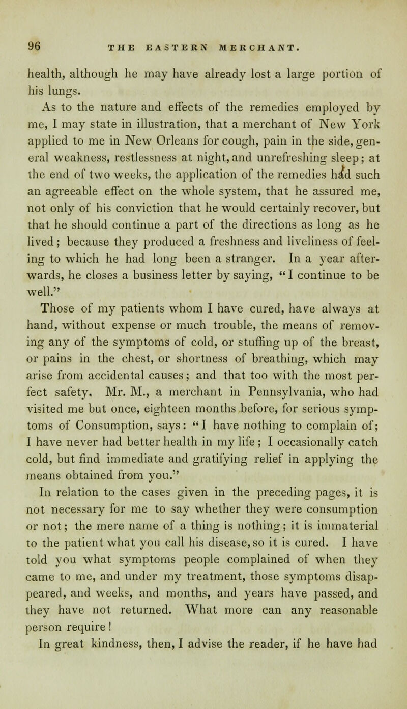 health, although he may have already lost a large portion of his lungs. As to the nature and effects of the remedies employed by me, I may state in illustration, that a merchant of New York applied to me in New Orleans for cough, pain in the side, gen- eral weakness, restlessness at night,and unrefreshing sleep; at the end of two weeks, the application of the remedies had such an agreeable effect on the whole system, that he assured me, not only of his conviction that he would certainly recover, but that he should continue a part of the directions as long as he lived ; because they produced a freshness and liveliness of feel- ing to which he had long been a stranger. In a year after- wards, he closes a business letter by saying,  I continue to be well. Those of my patients whom I have cured, have always at hand, without expense or much trouble, the means of remov- ing any of the symptoms of cold, or stuffing up of the breast, or pains in the chest, or shortness of breathing, which may arise from accidental causes; and that too with the most per- fect safety. Mr. M., a merchant in Pennsylvania, who had visited me but once, eighteen months before, for serious symp- toms of Consumption, says:  I have nothing to complain of; I have never had better health in my life ; I occasionally catch cold, but find immediate and gratifying relief in applying the means obtained from you. In relation to the cases given in the preceding pages, it is not necessary for me to say whether they were consumption or not; the mere name of a thing is nothing; it is immaterial to the patient what you call his disease, so it is cured. I have told you what symptoms people complained of when they came to me, and under my treatment, those symptoms disap- peared, and weeks, and months, and years have passed, and they have not returned. What more can any reasonable person require! In great kindness, then, I advise the reader, if he have had
