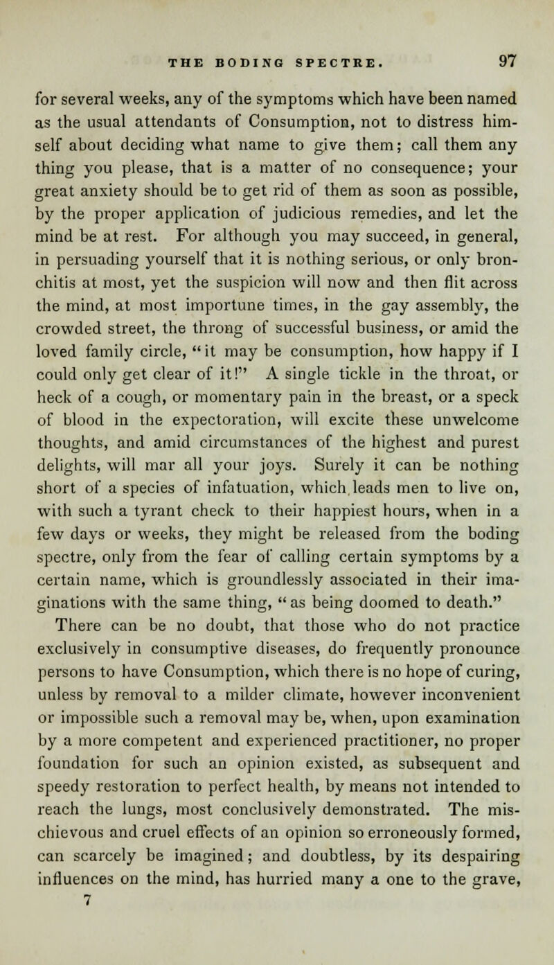 for several weeks, any of the symptoms which have been named as the usual attendants of Consumption, not to distress him- self about deciding what name to give them; call them any thing you please, that is a matter of no consequence; your great anxiety should be to get rid of them as soon as possible, by the proper application of judicious remedies, and let the mind be at rest. For although you may succeed, in general, in persuading yourself that it is nothing serious, or only bron- chitis at most, yet the suspicion will now and then flit across the mind, at most importune times, in the gay assembly, the crowded street, the throng of successful business, or amid the loved family circle,  it may be consumption, how happy if I could only get clear of it! A single tickle in the throat, or heck of a cough, or momentary pain in the breast, or a speck of blood in the expectoration, will excite these unwelcome thoughts, and amid circumstances of the highest and purest delights, will mar all your joys. Surely it can be nothing short of a species of infatuation, which leads men to live on, with such a tyrant check to their happiest hours, when in a few days or weeks, they might be released from the boding spectre, only from the fear of calling certain symptoms by a certain name, which is groundlessly associated in their ima- ginations with the same thing, as being doomed to death. There can be no doubt, that those who do not practice exclusively in consumptive diseases, do frequently pronounce persons to have Consumption, which there is no hope of curing, unless by removal to a milder climate, however inconvenient or impossible such a removal may be, when, upon examination by a more competent and experienced practitioner, no proper foundation for such an opinion existed, as subsequent and speedy restoration to perfect health, by means not intended to reach the lungs, most conclusively demonstrated. The mis- chievous and cruel effects of an opinion so erroneously formed, can scarcely be imagined; and doubtless, by its despairing influences on the mind, has hurried many a one to the grave, 7