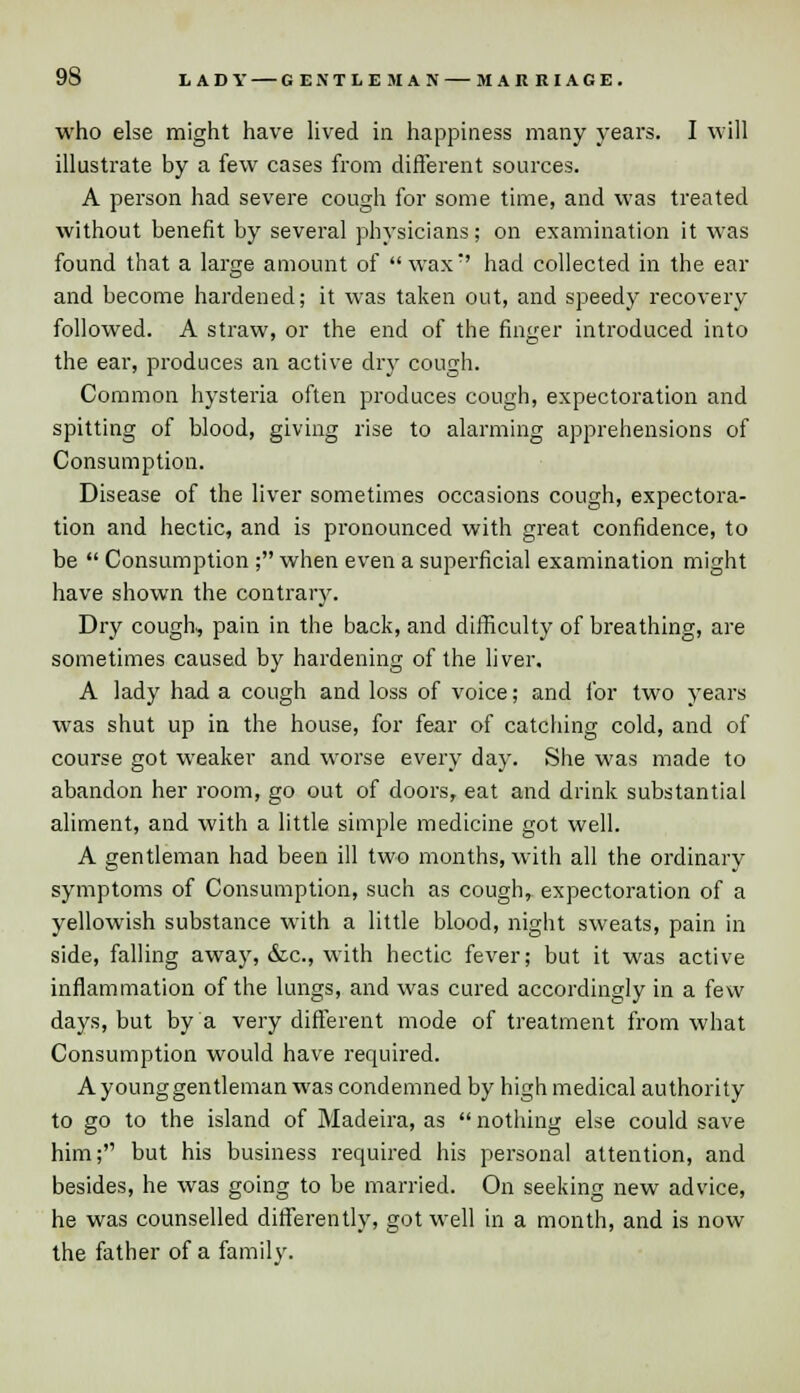 who else might have lived in happiness many years. I will illustrate by a few cases from different sources. A person had severe cough for some time, and was treated without benefit by several physicians; on examination it was found that a large amount of wax:' had collected in the ear and become hardened; it was taken out, and speedy recovery followed. A straw, or the end of the finger introduced into the ear, produces an active dry cough. Common hysteria often produces cough, expectoration and spitting of blood, giving rise to alarming apprehensions of Consumption. Disease of the liver sometimes occasions cough, expectora- tion and hectic, and is pronounced with great confidence, to be  Consumption ; when even a superficial examination might have shown the contrary. Dry cough, pain in the back, and difficulty of breathing, are sometimes caused by hardening of the liver. A lady had a cough and loss of voice; and for two years was shut up in the house, for fear of catching cold, and of course got weaker and worse every day. She was made to abandon her room, go out of doors, eat and drink substantial aliment, and with a little simple medicine got well. A gentleman had been ill two months, with all the ordinary symptoms of Consumption, such as cough, expectoration of a yellowish substance with a little blood, night sweats, pain in side, falling away, &c, with hectic fever; but it was active inflammation of the lungs, and was cured accordingly in a few days, but by a very different mode of treatment from what Consumption would have required. A young gentleman was condemned by high medical authority to go to the island of Madeira, as  nothing else could save him; but his business required his personal attention, and besides, he was going to be married. On seeking new advice, he was counselled differently, got well in a month, and is now the father of a family.