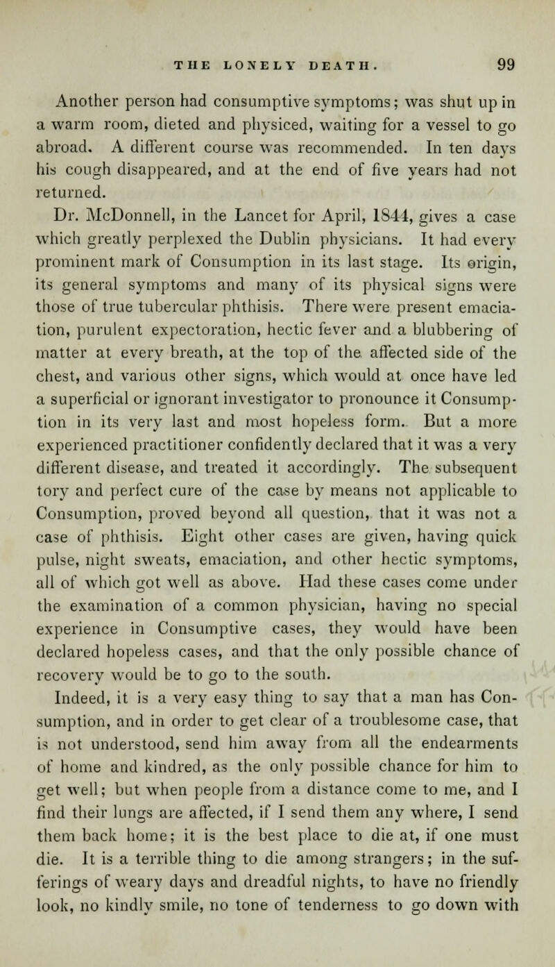 Another person had consumptive symptoms; was shut up in a warm room, dieted and physiced, waiting for a vessel to go abroad. A different course was recommended. In ten days his cough disappeared, and at the end of five years had not returned. Dr. McDonnell, in the Lancet for April, 1844, gives a case which greatly perplexed the Dublin physicians. It had every prominent mark of Consumption in its last stage. Its origin, its general symptoms and many of its physical signs were those of true tubercular phthisis. There were present emacia- tion, purulent expectoration, hectic fever and a blubbering of matter at every breath, at the top of the affected side of the chest, and various other signs, which would at once have led a superficial or ignorant investigator to pronounce it Consump- tion in its very last and most hopeless form. But a more experienced practitioner confidently declared that it was a very different disease, and treated it accordingly. The subsequent tory and perfect cure of the case by means not applicable to Consumption, proved beyond all question, that it was not a case of phthisis. Eight other cases are given, having quick pulse, night sweats, emaciation, and other hectic symptoms, all of which got well as above. Had these cases come under the examination of a common physician, having no special experience in Consumptive cases, they would have been declared hopeless cases, and that the only possible chance of recovery would be to go to the south. Indeed, it is a very easy thing to say that a man has Con- sumption, and in order to get clear of a troublesome case, that is not understood, send him away from all the endearments of home and kindred, as the only possible chance for him to get well; but when people from a distance come to me, and I find their lungs are affected, if I send them any where, I send them back home; it is the best place to die at, if one must die. It is a terrible thing to die among strangers; in the suf- ferings of weary days and dreadful nights, to have no friendly look, no kindly smile, no tone of tenderness to go down with