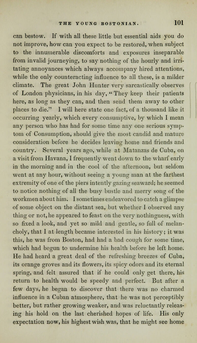 can bestow. If with all these little but essential aids you do not improve, how can you expect to be restored, when subject to the innumerable discomforts and exposures inseparable from invalid journeying, to say nothing of the hourly and irri- tating annoyances which always accompany hired attentions, while the only counteracting influence to all these, is a milder climate. The great John Hunter very sarcastically observes of London physicians, in his day,  They keep their patients here, as long as they can, and then send them away to other places to die. I will here state one fact, of a thousand like it occurring yearly, which every consumptive, by which I mean any person who has had for some time any one serious symp- tom of Consumption, should give the most candid and mature consideration before he decides leaving home and friends and country. Several years ago, while at Matanzas de Cuba, on a visit from Havana, I frequently went down to the wharf early in the morning and in the cool of the afternoon, but seldom went at any hour, without seeing a young man at the farthest extremity of one of the piers intently gazing seaward; he seemed to notice nothing of all the busy bustle and merry song of the workmen about him. I sometimes endeavored to catch a glimpse of some object on the distant sea, but whether I observed any thing or not, he appeared to feast on the very nothingness, with so fixed a look, and yet so mild and gentle, so full of melan- choly, that I at length became interested in his history; it was this, he was from Boston, had had a bad cough for some time, which had begun to undermine his health before he left home. He had heard a great deal of the refreshing breezes of Cuba, its orange groves and its flowers, its spicy odors and its eternal spring, and felt assured that if he could only get there, his return to health would be speedy and perfect. But after a few days, he began to discover that there was no charmed influence in a Cuban atmosphere, that he was not perceptibly better, but rather growing weaker, and was reluctantly releas- ing his hold on the last cherished hopes of life. His only expectation now, his highest wish was, that he might see home