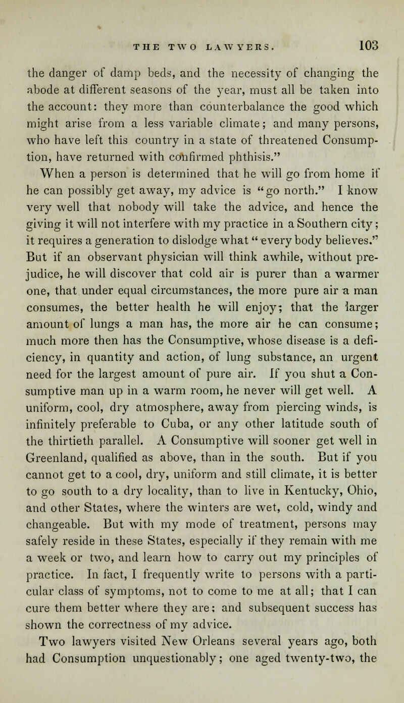 the danger of damp beds, and the necessity of changing the abode at different seasons of the year, must all be taken into the account: they more than counterbalance the good which might arise from a less variable climate; and many persons, who have left this country in a state of threatened Consump- tion, have returned with confirmed phthisis. When a person is determined that he will go from home if he can possibly get away, my advice is go north. I know very well that nobody will take the advice, and hence the giving it will not interfere with my practice in a Southern city; it requires a generation to dislodge what everybody believes. But if an observant physician will think awhile, without pre- judice, he will discover that cold air is purer than a warmer one, that under equal circumstances, the more pure air a man consumes, the better health he will enjoy; that the larger amount of lungs a man has, the more air he can consume; much more then has the Consumptive, whose disease is a defi- ciency, in quantity and action, of lung substance, an urgent need for the largest amount of pure air. If you shut a Con- sumptive man up in a warm room, he never will get well. A uniform, cool, dry atmosphere, away from piercing winds, is infinitely preferable to Cuba, or any other latitude south of the thirtieth parallel. A Consumptive will sooner get well in Greenland, qualified as above, than in the south. But if you cannot get to a cool, dry, uniform and still climate, it is better to go south to a dry locality, than to live in Kentucky, Ohio, and other States, where the winters are wet, cold, windy and changeable. But with my mode of treatment, persons may safely reside in these States, especially if they remain with me a week or two, and learn how to carry out my principles of practice. In fact, I frequently write to persons with a parti- cular class of symptoms, not to come to me at all; that I can cure them better where they are; and subsequent success has shown the correctness of my advice. Two lawyers visited New Orleans several years ago, both had Consumption unquestionably; one aged twenty-two, the