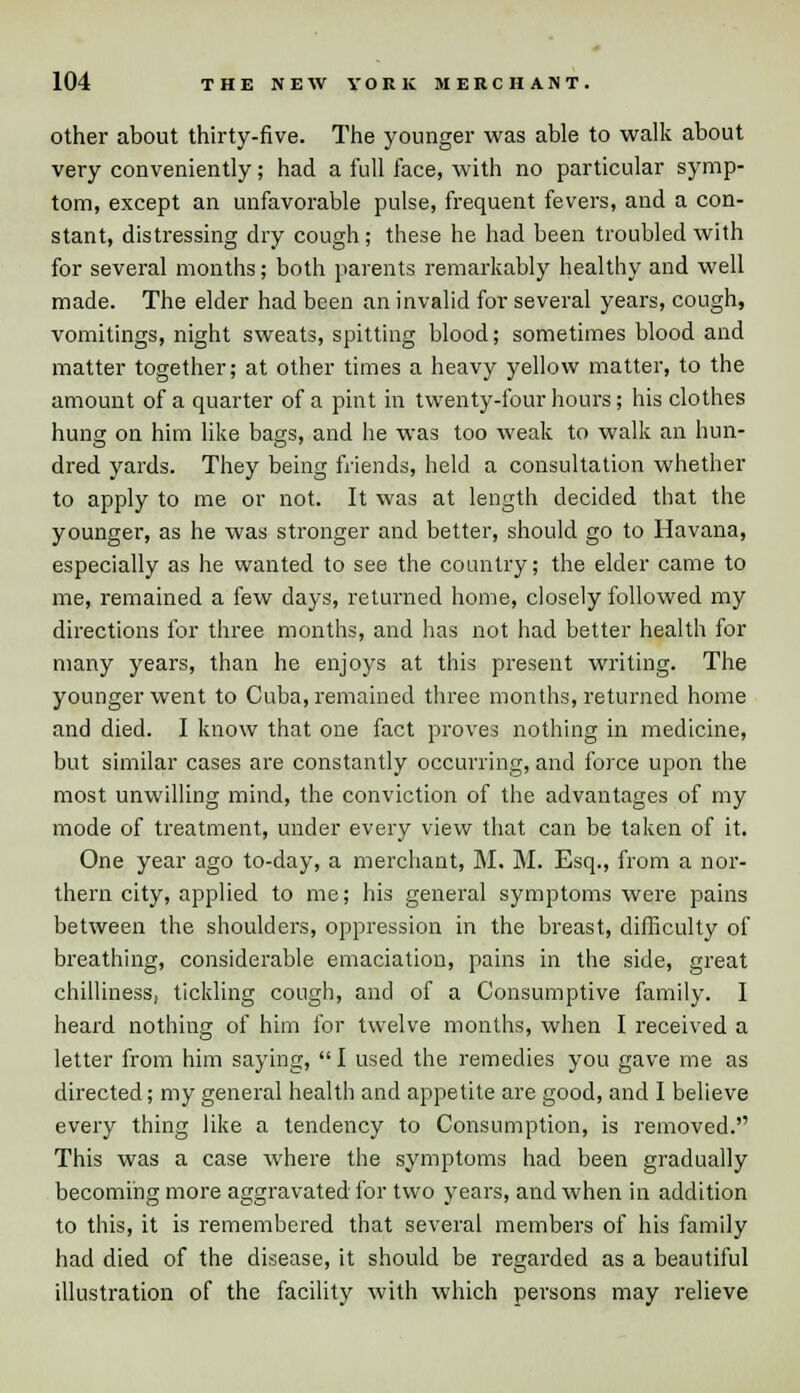 other about thirty-five. The younger was able to walk about very conveniently; had a full face, with no particular symp- tom, except an unfavorable pulse, frequent fevers, and a con- stant, distressing dry cough; these he had been troubled with for several months; both parents remarkably healthy and well made. The elder had been an invalid for several years, cough, vomitings, night sweats, spitting blood; sometimes blood and matter together; at other times a heavy yellow matter, to the amount of a quarter of a pint in twenty-four hours; his clothes hung on him like bags, and he was too weak to walk an hun- dred yards. They being friends, held a consultation whether to apply to me or not. It was at length decided that the younger, as he was stronger and better, should go to Havana, especially as he wanted to see the country; the elder came to me, remained a few days, returned home, closely followed my directions for three months, and has not had better health for many years, than he enjoys at this present writing. The younger went to Cuba, remained three months, returned home and died. I know that one fact proves nothing in medicine, but similar cases are constantly occurring, and force upon the most unwilling mind, the conviction of the advantages of my mode of treatment, under every view that can be taken of it. One year ago to-day, a merchant, M. M. Esq., from a nor- thern city, applied to me; his general symptoms were pains between the shoulders, oppression in the breast, difficulty of breathing, considerable emaciation, pains in the side, great chilliness, tickling cough, and of a Consumptive family. I heard nothing of him for twelve months, when I received a letter from him saying,  I used the remedies you gave me as directed; my general health and appetite are good, and I believe every thing like a tendency to Consumption, is removed. This was a case where the symptoms had been gradually becoming more aggravated for two years, and when in addition to this, it is remembered that several members of his family had died of the disease, it should be regarded as a beautiful illustration of the facility with which persons may relieve