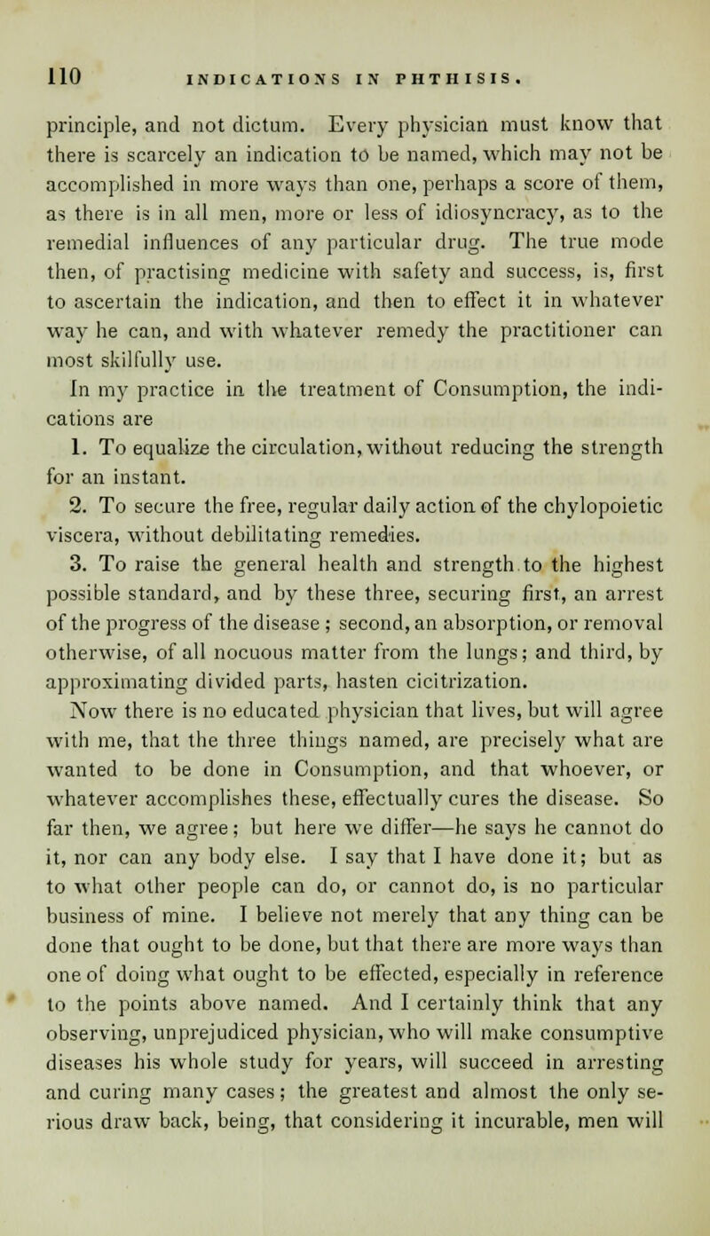principle, and not dictum. Every physician must know that there is scarcely an indication to be named, which may not be accomplished in more ways than one, perhaps a score of them, as there is in all men, more or less of idiosyncracy, as to the remedial influences of any particular drug. The true mode then, of practising medicine with safety and success, is, first to ascertain the indication, and then to effect it in whatever way he can, and with whatever remedy the practitioner can most skilfully use. In my practice in the treatment of Consumption, the indi- cations are 1. To equalize the circulation, without reducing the strength for an instant. 2. To secure the free, regular daily action of the chylopoietic viscera, without debilitating remedies. 3. To raise the general health and strength to the highest possible standard, and by these three, securing first, an arrest of the progress of the disease ; second, an absorption, or removal otherwise, of all nocuous matter from the lungs; and third, by approximating divided parts, hasten cicitrization. Now there is no educated physician that lives, but will agree with me, that the three things named, are precisely what are wanted to be done in Consumption, and that whoever, or whatever accomplishes these, effectually cures the disease. So far then, we agree; but here we differ—he says he cannot do it, nor can any body else. I say that I have done it; but as to what other people can do, or cannot do, is no particular business of mine. I believe not merely that any thing can be done that ought to be done, but that there are more ways than one of doing what ought to be effected, especially in reference to the points above named. And I certainly think that any observing, unprejudiced physician, who will make consumptive diseases his whole study for years, will succeed in arresting and curing many cases; the greatest and almost the only se- rious draw back, being, that considering it incurable, men will