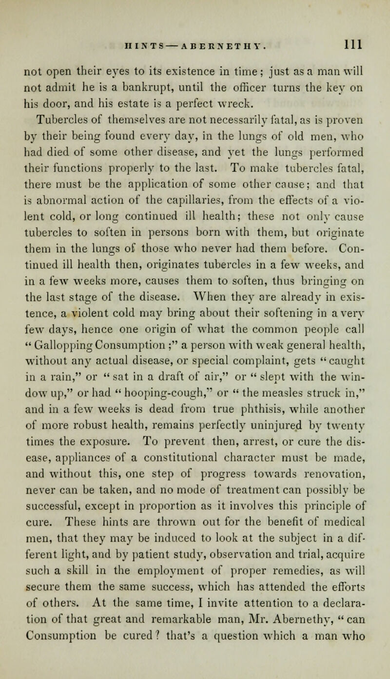 not open their eyes to its existence in time; just as a man will not admit he is a bankrupt, until the officer turns the key on his door, and his estate is a perfect wreck. Tubercles of themselves are not necessarily fatal, as is proven by their being found every day, in the lungs of old men, who had died of some other disease, and yet the lungs performed their functions properly to the last. To make tubercles fatal, there must be the application of some other cause; and that is abnormal action of the capillaries, from the effects of a vio- lent cold, or long continued ill health; these not only cause tubercles to soften in persons born with them, but originate them in the lungs of those who never had them before. Con- tinued ill health then, originates tubercles in a few weeks, and in a few weeks more, causes them to soften, thus bringing on the last stage of the disease. When they are already in exis- tence, a violent cold may bring about their softening in a very few days, hence one origin of what the common people call  GalloppingConsumption ; a person with weak general health, without any actual disease, or special complaint, gets caught in a rain, or  sat in a draft of air, or  slept with the win- dow up, or had  hooping-cough, or  the measles struck in, and in a few weeks is dead from true phthisis, while another of more robust health, remains perfectly uninjured by twenty times the exposure. To prevent then, arrest, or cure the dis- ease, appliances of a constitutional character must be made, and without this, one step of progress towards renovation, never can be taken, and no mode of treatment can possibly be successful, except in proportion as it involves this principle of cure. These hints are thrown out for the benefit of medical men, that they may be induced to look at the subject in a dif- ferent light, and by patient study, observation and trial, acquire such a skill in the employment of proper remedies, as will secure them the same success, which has attended the efforts of others. At the same time, I invite attention to a declara- tion of that great and remarkable man, Mr. Abernethy,  can Consumption be cured ? that's a question which a man who