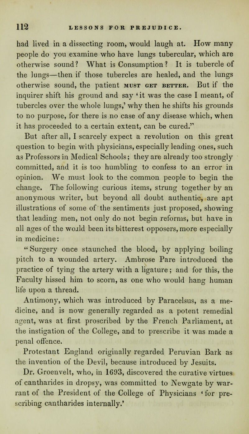 had lived in a dissecting room, would laugh at. How many people do you examine who have lungs tubercular, which are otherwise sound? What is Consumption? It is tubercle of the lungs—then if those tubercles are healed, and the lungs otherwise sound, the patient must get better. But if the inquirer shift his ground and say ' it was the case I meant, of tubercles over the whole lungs,' why then he shifts his grounds to no purpose, for there is no case of any disease which, when it has proceeded to a certain extent, can be cured.''1 But after all, I scarcely expect a revolution on this great question to begin with physicians, especially leading ones, such as Professors in Medical Schools; they are already too strongly committed, and it is too humbling to confess to an error in opinion. We must look to the common people to begin the change. The following curious items, strung together by an anonymous writer, but beyond all doubt authentic, are apt illustrations of some of the sentiments just proposed, showing that leading men, not only do not begin reforms, but have in all ages of the woald been its bitterest opposers, more especially in medicine:  Surgery once staunched the blood, by applying boiling pitch to a wounded artery. Ambrose Pare introduced the practice of tying the artery with a ligature; and for this, the Faculty hissed him to scorn, as one who would hang human life upon a thread. Antimony, which was introduced by Paracelsus, as a me- dicine, and is now generally regarded as a potent remedial agent, was at first proscribed by the French Parliament, at the instigation of the College, and to prescribe it was made a penal offence. Protestant England originally regarded Peruvian Bark as the invention of the Devil, because introduced by Jesuits. Dr. Groenvelt, who, in 1693, discovered the curative virtues of cantharides in dropsy, was committed to Newgate by war- rant of the President of the College of Physicians ' for pre- scribing cantharides internally.'