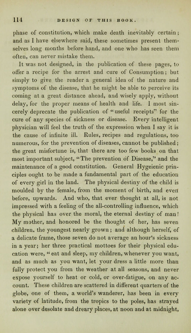 phase of constitution, which make death inevitably certain; and as I have elsewhere said, these sometimes present them- selves long months before hand, and one who has seen them often, can never mistake them. It was not designed, in the publication of these pages, to offer a recipe for the arrest and cure of Consumption; but simply to give the reader a general idea of the nature and symptoms of the disease, that he might be able to perceive its coming at a great distance ahead, and wisely apply, without delay, for the proper means of health and life. I most sin- cerely deprecate the publication of  useful receipts1' for the cure of any species of sickness or disease. Every intelligent physician will feel the truth of the expression when I say it is the cause of infinite ill. Rules, recipes and regulations, too numerous, for the prevention of diseases, cannot be published; the great misfortune is, that there are too few books on that most important subject, The prevention of Disease, and the maintenance of a good constitution. General Hygeienic prin- ciples ought to be made a fundamental part of the education of every girl in the land. The physical destiny of the child is moulded by the female, from the moment of birth, and evert before, upwards. And who, that ever thought at all, is not impressed with a feeling of the all-controlling influence, which the physical has over the moral, the eternal destiny of man! My mother, and honored be the thought of her, has seven children, the youngest nearly grown; and although herself, of a delicate frame, those seven do not average an hour's sickness in a year; her three practical mottoes for their physical edu- cation were,  eat and sleep, my children, whenever you want, and as much as you want, let your dress a little more than fully protect you from the weather at all seasons, and never expose yourself to heat or cold, or over-fatigue, on any ac- count. These children are scattered in different quarters of the globe, one of them, a world's wanderer, has been in every variety of latitude, from the tropics to the poles, has strayed alone over desolate and dreary places, at noon and at midnight,