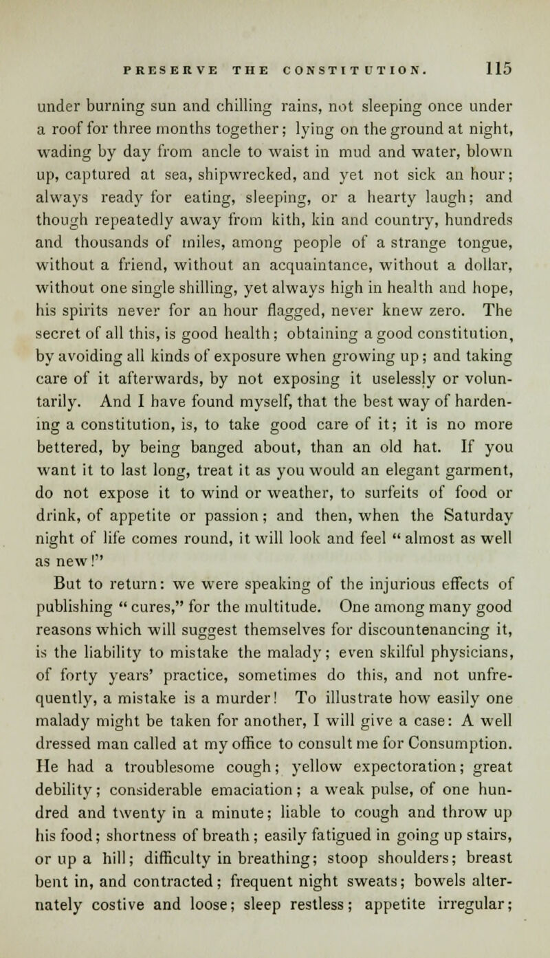 under burning sun and chilling rains, not sleeping once under a roof for three months together; lying on the ground at night, wading by day from ancle to waist in mud and water, blown up, captured at sea, shipwrecked, and yet not sick an hour; always ready for eating, sleeping, or a hearty laugh; and though repeatedly away from kith, kin and country, hundreds and thousands of miles, among people of a strange tongue, without a friend, without an acquaintance, without a dollar, without one single shilling, yet always high in health and hope, his spirits never for an hour flagged, never knew zero. The secret of all this, is good health; obtaining a good constitution, by avoiding all kinds of exposure when growing up; and taking care of it afterwards, by not exposing it uselessly or volun- tarily. And I have found myself, that the best way of harden- ing a constitution, is, to take good care of it; it is no more bettered, by being banged about, than an old hat. If you want it to last long, treat it as you would an elegant garment, do not expose it to wind or weather, to surfeits of food or drink, of appetite or passion; and then, when the Saturday night of life comes round, it will look and feel  almost as well as new! But to return: we were speaking of the injurious effects of publishing  cures, for the multitude. One among many good reasons which will suggest themselves for discountenancing it, is the liability to mistake the malady; even skilful physicians, of forty years' practice, sometimes do this, and not unfre- quently, a mistake is a murder! To illustrate how easily one malady might be taken for another, I will give a case: A well dressed man called at my office to consult me for Consumption. He had a troublesome cough; yellow expectoration; great debility; considerable emaciation; a weak pulse, of one hun- dred and twenty in a minute; liable to cough and throw up his food; shortness of breath; easily fatigued in going up stairs, or up a hill; difficulty in breathing; stoop shoulders; breast bent in, and contracted; frequent night sweats; bowels alter- nately costive and loose; sleep restless; appetite irregular;