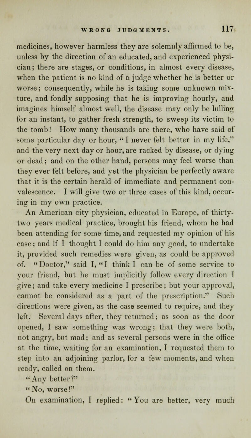 medicines, however harmless they are solemnly affirmed to be, unless by the direction of an educated, and experienced physi- cian; there are stages, or conditions, in almost every disease, when the patient is no kind of a judge whether he is better or worse; consequently, while he is taking some unknown mix- ture, and fondly supposing that he is improving hourly, and imagines himself almost well, the disease may only be lulling for an instant, to gather fresh strength, to sweep its victim to the tomb! How many thousands are there, who have said of some particular day or hour,  I never felt better in my life, and the very next day or hour, are racked by disease, or dying or dead; and on the other hand, persons may feel worse than they ever felt before, and yet the physician be perfectly aware that it is the certain herald of immediate and permanent con- valescence. I will give two or three cases of this kind, occur- ing in my own practice. An American city physician, educated in Europe, of thirty- two years medical practice, brought his friend, whom he had been attending for some time, and requested my opinion of his case; and if I thought I could do him any good, to undertake it, provided such remedies were given, as could be approved of.  Doctor, said I,  I think 1 can be of some service to your friend, but he must implicitly follow every direction I give; and take every medicine I prescribe; but your approval, cannot be considered as a part of the prescription. Such directions were given, as the case seemed to require, and they left. Several days after, they returned; as soon as the door opened, I saw something was wrong; that they were both, not angry, but mad; and as several persons were in the office at the time, waiting for an examination, I requested them to step into an adjoining parlor, for a few moments, and when ready, called on them. Any better?  No, worse! On examination, I replied: You are better, very much