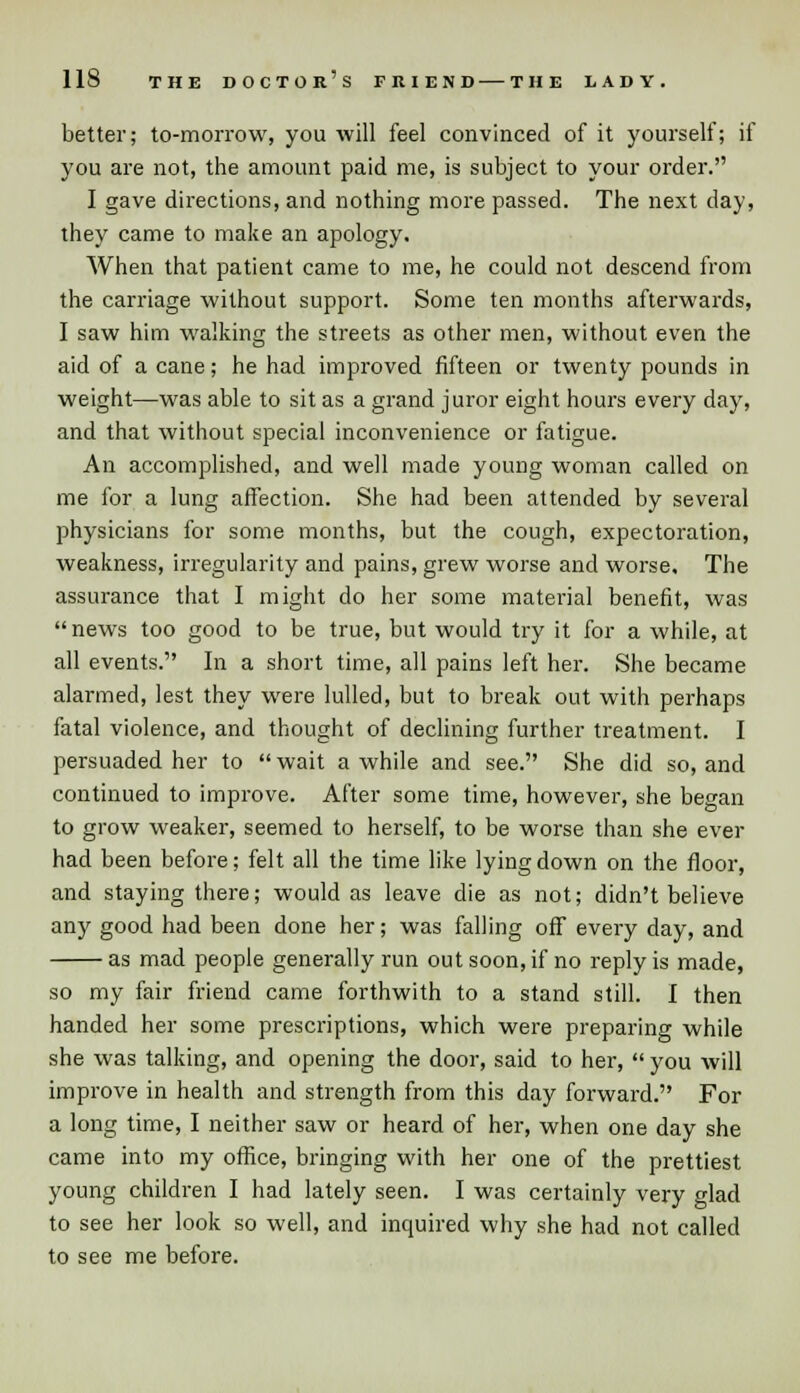 better; to-morrow, you will feel convinced of it yourself; if you are not, the amount paid me, is subject to your order. I gave directions, and nothing more passed. The next day, they came to make an apology. When that patient came to me, he could not descend from the carriage without support. Some ten months afterwards, I saw him walking the streets as other men, without even the aid of a cane; he had improved fifteen or twenty pounds in weight—was able to sit as a grand juror eight hours every day, and that without special inconvenience or fatigue. An accomplished, and well made young woman called on me for a lung affection. She had been attended by several physicians for some months, but the cough, expectoration, weakness, irregularity and pains, grew worse and worse. The assurance that I might do her some material benefit, was  news too good to be true, but would try it for a while, at all events. In a short time, all pains left her. She became alarmed, lest they were lulled, but to break out with perhaps fatal violence, and thought of declining further treatment. I persuaded her to  wait a while and see. She did so, and continued to improve. After some time, however, she began to grow weaker, seemed to herself, to be worse than she ever had been before; felt all the time like lying down on the floor, and staying there; would as leave die as not; didn't believe any good had been done her; was falling oft every day, and as mad people generally run out soon, if no reply is made, so my fair friend came forthwith to a stand still. I then handed her some prescriptions, which were preparing while she was talking, and opening the door, said to her,  you will improve in health and strength from this day forward. For a long time, I neither saw or heard of her, when one day she came into my office, bringing with her one of the prettiest young children I had lately seen. I was certainly very glad to see her look so well, and inquired why she had not called to see me before.