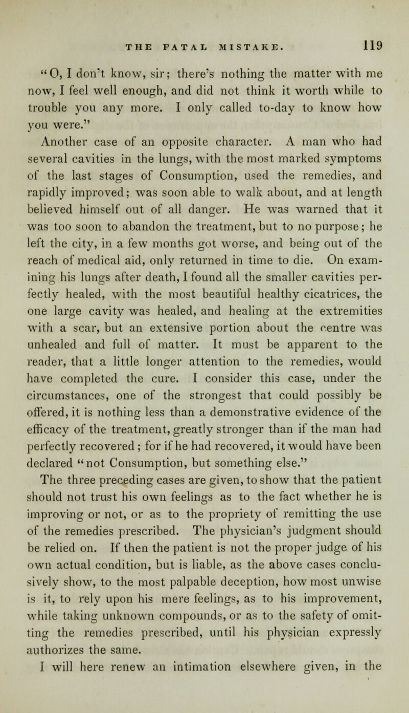 0, I don't know, sir; there's nothing the matter with me now, I feel well enough, and did not think it worth while to trouble you any more. I only called to-day to know how you were. Another case of an opposite character. A man who had several cavities in the lungs, with the most marked symptoms of the last stages of Consumption, used the remedies, and rapidly improved; was soon able to walk about, and at length believed himself out of all danger. He was warned that it was too soon to abandon the treatment, but to no purpose; he left the city, in a few months got worse, and being out of the reach of medical aid, only returned in time to die. On exam- ining his lungs after death, I found all the smaller cavities per- fectly healed, with the most beautiful healthy cicatrices, the one large cavity was healed, and healing at the extremities with a scar, but an extensive portion about the centre was unhealed and full of matter. It must be apparent to the reader, that a little longer attention to the remedies, would have completed the cure. I consider this case, under the circumstances, one of the strongest that could possibly be offered, it is nothing less than a demonstrative evidence of the efficacy of the treatment, greatly stronger than if the man had perfectly recovered ; for if he had recovered, it would have been declared not Consumption, but something else. The three preceding cases are given, to show that the patient should not trust his own feelings as to the fact whether he is improving or not, or as to the propriety of remitting the use of the remedies prescribed. The physician's judgment should be relied on. If then the patient is not the proper judge of his own actual condition, but is liable, as the above cases conclu- sively show, to the most palpable deception, how most unwise is it, to rely upon his mere feelings, as to his improvement, while taking unknown compounds, or as to the safety of omit- ting the remedies prescribed, until his physician expressly authorizes the same. I will here renew an intimation elsewhere given, in the
