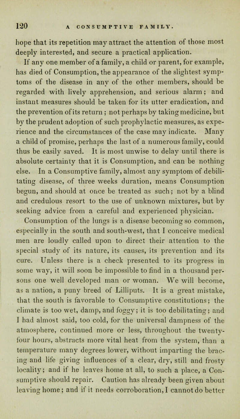 hope that its repetition may attract the attention of those most deeply interested, and secure a practical application. If any one member of a family, a child or parent, for example, has died of Consumption, the appearance of the slightest symp- toms of the disease in any of the other members, should be regarded with lively apprehension, and serious alarm; and instant measures should be taken for its utter eradication, and the prevention of its return; not perhaps by taking medicine, but by the prudent adoption of such prophylactic measures, as expe- rience and the circumstances of the case may indicate. Many a child of promise, perhaps the last of a numerous family, could thus be easily saved. It is most unwise to delay until there is absolute certainty that it is Consumption, and can be nothing else. In a Consumptive family, almost any symptom of debili- tating disease, of three weeks duration, means Consumption begun, and should at once be treated as such; not by a blind and credulous resort to the use of unknown mixtures, but by seeking advice from a careful and experienced physician. Consumption of the lungs is a disease becoming so common, especially in the south and south-west, that I conceive medical men are loudly called upon to direct their attention to the special study of its nature, its causes, its prevention and its cure. Unless there is a check presented to its progress in some way, it will soon be impossible to find in a thousand per- sons one well developed man or woman. We will become, as a nation, a puny breed of Lilliputs. It is a great mistake, that the south is favorable to Consumptive constitutions; the climate is too wet, damp, and foggy; it is too debilitating; and I had almost said, too cold, for the universal dampness of the atmosphere, continued more or less, throughout the twenty- four hours, abstracts more vital heat from the system, than a temperature many degrees lower, without imparting the brac- ing and life giving influences of a clear, dry, still and frosty locality; and if he leaves home at all, to such a place, a Con- sumptive should repair. Caution has already been given about leaving home; and if it needs corroboration,! cannot do better