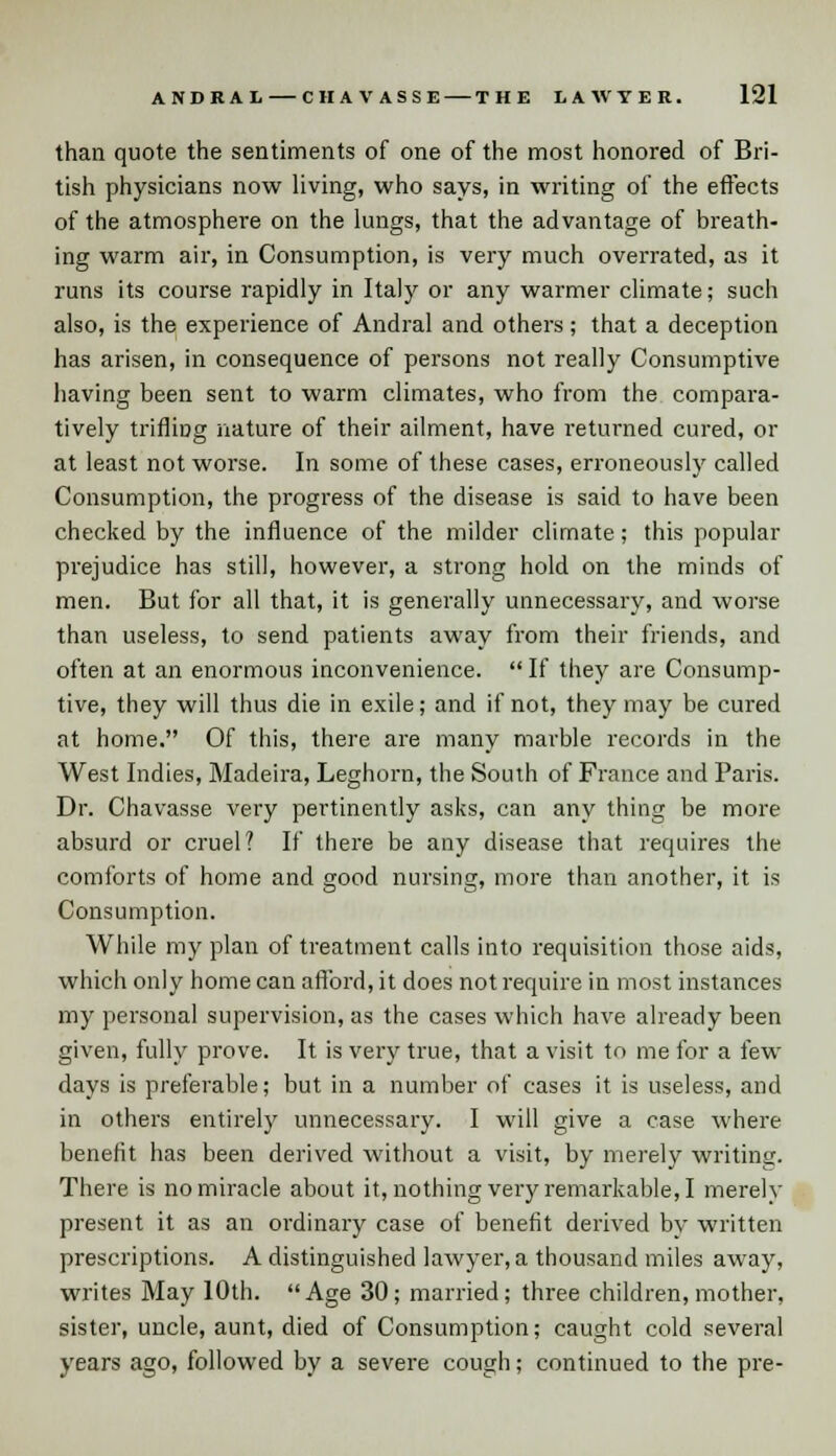 than quote the sentiments of one of the most honored of Bri- tish physicians now living, who says, in writing of the effects of the atmosphere on the lungs, that the advantage of breath- ing warm air, in Consumption, is very much overrated, as it runs its course rapidly in Italy or any warmer climate; such also, is the experience of Andral and others; that a deception has arisen, in consequence of persons not really Consumptive having been sent to warm climates, who from the compara- tively trifling nature of their ailment, have returned cured, or at least not worse. In some of these cases, erroneously called Consumption, the progress of the disease is said to have been checked by the influence of the milder climate; this popular prejudice has still, however, a strong hold on the minds of men. But for all that, it is generally unnecessary, and worse than useless, to send patients away from their friends, and often at an enormous inconvenience.  If they are Consump- tive, they will thus die in exile; and if not, they may be cured at home. Of this, there are many marble records in the West Indies, Madeira, Leghorn, the South of France and Paris. Dr. Chavasse very pertinently asks, can any thing be more absurd or cruel? If there be any disease that requires the comforts of home and good nursing, more than another, it is Consumption. While my plan of treatment calls into requisition those aids, which only home can afford, it does not require in most instances my personal supervision, as the cases which have already been given, fully prove. It is very true, that a visit to me for a few days is preferable; but in a number of cases it is useless, and in others entirely unnecessary. I will give a case where benefit has been derived without a visit, by merely writing. There is no miracle about it, nothing very remarkable, I merely present it as an oi'dinary case of benefit derived bv written prescriptions. A distinguished lawyer, a thousand miles away, writes May 10th. Age 30; married; three children, mother, sister, uncle, aunt, died of Consumption; caught cold several years ago, followed by a severe cough; continued to the pre-