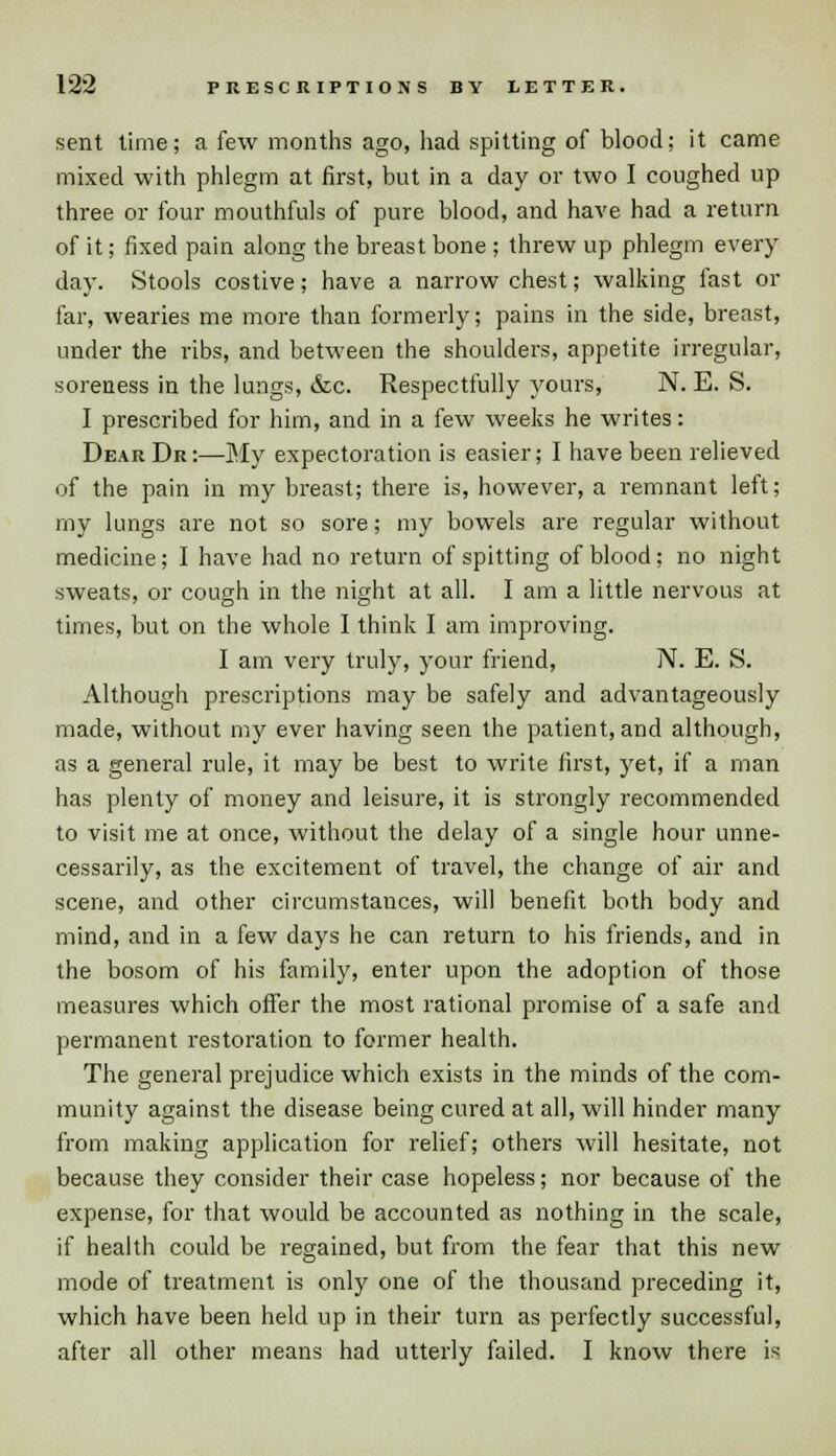 12*2 PRESCRIPTIONS BY LETTER. sent lime; a few months ago, had spitting of blood; it came mixed with phlegm at first, but in a day or two I coughed up three or four mouthfuls of pure blood, and have had a return of it; fixed pain along the breast bone ; threw up phlegm every day. Stools costive; have a narrow chest; walking fast or far, wearies me more than formerly; pains in the side, breast, under the ribs, and between the shoulders, appetite irregular, soreness in the lungs, ccc. Respectfully yours, N. E. S. I prescribed for him, and in a few weeks he writes: Dear Dr:—My expectoration is easier; I have been relieved of the pain in my breast; there is, however, a remnant left; my lungs are not so sore; my bowels are regular without medicine; I have had no return of spitting of blood; no night sweats, or cough in the night at all. I am a little nervous at times, but on the whole I think I am improving. I am very truly, your friend, N. E. S. Although prescriptions may be safely and advantageously made, without my ever having seen the patient, and although, as a general rule, it may be best to write first, yet, if a man has plenty of money and leisure, it is strongly recommended to visit me at once, without the delay of a single hour unne- cessarily, as the excitement of travel, the change of air and scene, and other circumstances, will benefit both body and mind, and in a few days he can return to his friends, and in the bosom of his family, enter upon the adoption of those measures which offer the most rational promise of a safe and permanent restoration to former health. The general prejudice which exists in the minds of the com- munity against the disease being cured at all, will hinder many from making application for relief; others will hesitate, not because they consider their case hopeless; nor because of the expense, for that would be accounted as nothing in the scale, if health could be regained, but from the fear that this new mode of treatment is only one of the thousand preceding it, which have been held up in their turn as perfectly successful, after all other means had utterly failed. I know there is