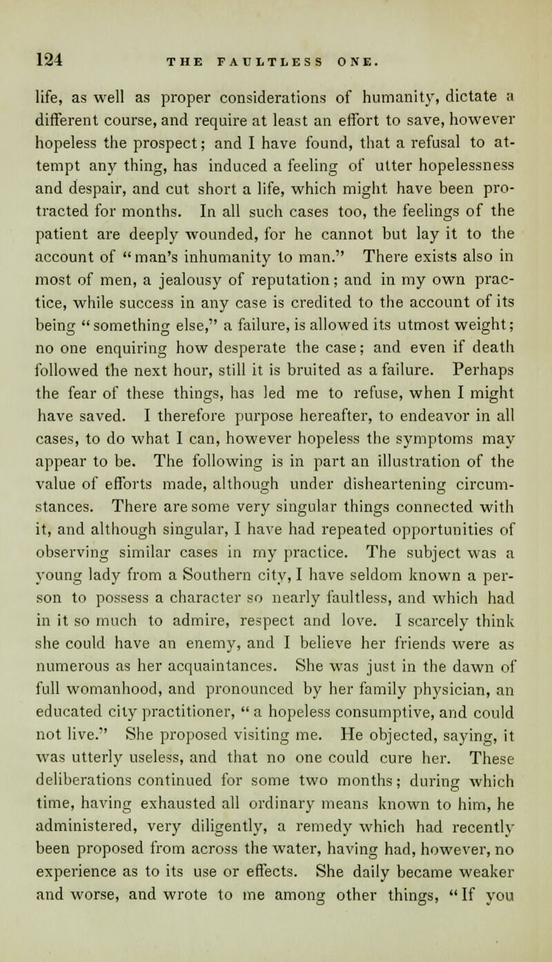 life, as well as proper considerations of humanity, dictate a different course, and require at least an effort to save, however hopeless the prospect; and I have found, that a refusal to at- tempt any thing, has induced a feeling of utter hopelessness and despair, and cut short a life, which might have been pro- tracted for months. In all such cases too, the feelings of the patient are deeply wounded, for he cannot but lay it to the account of man's inhumanity to man. There exists also in most of men, a jealousy of reputation; and in my own prac- tice, while success in any case is credited to the account of its being something else, a failure, is allowed its utmost weight; no one enquiring how desperate the case; and even if death followed the next hour, still it is bruited as a failure. Perhaps the fear of these things, has led me to refuse, when I might have saved. I therefore purpose hereafter, to endeavor in all cases, to do what I can, however hopeless the symptoms may appear to be. The following is in part an illustration of the value of efforts made, although under disheartening circum- stances. There are some very singular things connected with it, and although singular, I have had repeated opportunities of observing similar cases in my practice. The subject was a young lady from a Southern city, I have seldom known a per- son to possess a character so nearly faultless, and which had in it so much to admire, respect and love. I scarcely think she could have an enemy, and I believe her friends were as numerous as her acquaintances. She was just in the dawn of full womanhood, and pronounced by her family physician, an educated city practitioner,  a hopeless consumptive, and could not live. She proposed visiting me. He objected, saying, it was utterly useless, and that no one could cure her. These deliberations continued for some two months; during which time, having exhausted all ordinary means known to him, he administered, very diligently, a remedy which had recently been proposed from across the water, having had, however, no experience as to its use or effects. She daily became weaker and worse, and wrote to me among other things, If you