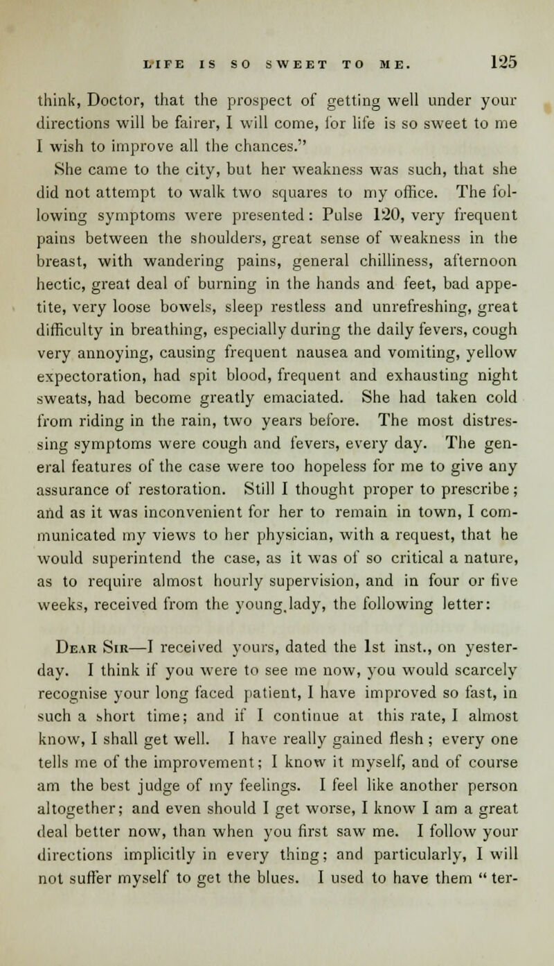 think, Doctor, that the prospect of getting well under your directions will be fairer, I will come, for life is so sweet to me I wish to improve all the chances. She came to the city, but her weakness was such, that she did not attempt to walk two squares to my office. The fol- lowing symptoms were presented: Pulse 120, very frequent pains between the shoulders, great sense of weakness in the breast, with wandering pains, general chilliness, afternoon hectic, great deal of burning in the hands and feet, bad appe- tite, very loose bowels, sleep restless and unrefreshing, great difficulty in breathing, especially during the daily fevers, cough very annoying, causing frequent nausea and vomiting, yellow expectoration, had spit blood, frequent and exhausting night sweats, had become greatly emaciated. She had taken cold from riding in the rain, two years before. The most distres- sing symptoms were cough and fevers, every day. The gen- eral features of the case were too hopeless for me to give any assurance of restoration. Still I thought proper to prescribe; and as it was inconvenient for her to remain in town, I com- municated my views to her physician, with a request, that he would superintend the case, as it was of so critical a nature, as to require almost hourly supervision, and in four or five weeks, received from the young.lady, the following letter: Dear Sir—1 received yours, dated the 1st inst., on yester- day. I think if you were to see me now, you would scarcely recognise your long faced patient, 1 have improved so fast, in such a short time; and if I continue at this rate, I almost know, I shall get well. I have really gained flesh ; every one tells me of the improvement; I know it myself, and of course am the best judge of my feelings. I feel like another person altogether; and even should I get worse, I know I am a great deal better now, than when you first saw me. I follow your directions implicitly in every thing; and particularly, I will not suffer myself to get the blues. I used to have them  ter-