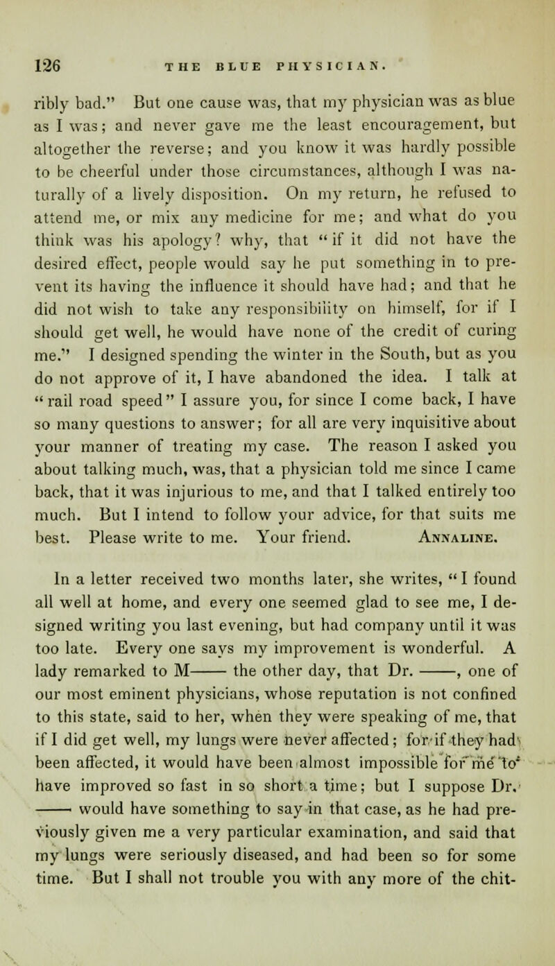 ribly bad. But one cause was, that my physician was as blue as I was; and never gave me the least encouragement, but altogether the reverse; and you know it was hardly possible to be cheerful under those circumstances, although I was na- turally of a lively disposition. On my return, he refused to attend me, or mix any medicine for me; and what do you think was his apology? why, that if it did not have the desired effect, people would say he put something in to pre- vent its having the influence it should have had; and that he did not wish to take any responsibility on himself, for if I should get well, he would have none of the credit of curing me. I designed spending the winter in the South, but as you do not approve of it, I have abandoned the idea. I talk at  rail road speed  I assure you, for since I come back, I have so many questions to answer; for all are very inquisitive about your manner of treating my case. The reason I asked you about talking much, was, that a physician told me since I came back, that it was injurious to me, and that I talked entirely too much. But I intend to follow your advice, for that suits me best. Please write to me. Your friend. Annaline. In a letter received two months later, she writes,  I found all well at home, and every one seemed glad to see me, I de- signed writing you last evening, but had company until it was too late. Every one says my improvement is wonderful. A lady remarked to M the other day, that Dr. , one of our most eminent physicians, whose reputation is not confined to this state, said to her, when they were speaking of me, that if I did get well, my lungs were never affected; for.-if they had' been affected, it would have been almost impossible for'metoi have improved so fast in so short a time; but I suppose Dr. ' would have something to say in that case, as he had pre- viously given me a very particular examination, and said that my lungs were seriously diseased, and had been so for some time. But I shall not trouble you with any more of the chit-