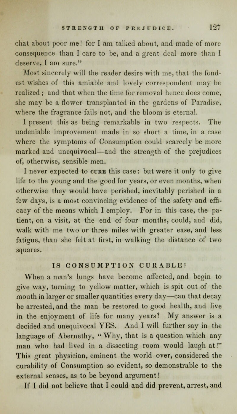 chat about poor me! for I am talked about, and made of more consequence than I care to be, and a great deal more than I deserve, I am sure. Most sincerely will the reader desire with me, that the fond- est wishes of this amiable and lovely correspondent may be realized ; and that when the time for removal hence does come, she may be a flower transplanted in the gardens of Paradise, where the fragrance fails not, and the bloom is eternal. I present this as being remarkable in two respects. The undeniable improvement made in so short a time, in a case where the symptoms of Consumption could scarcely be more marked and unequivocal—and the strength of the prejudices of, otherwise, sensible men. I never expected to cure this case: but were it only to give life to the young and the good for years, or even months, when otherwise they would have perished, inevitably perished in a few days, is a most convincing evidence of the safety and effi- cacy of the means which I employ. For in this case, the pa- tient, on a visit, at the end of four months, could, and did, walk with me two or three miles with greater ease, and less fatigue, than she felt at first, in walking the distance of two squares. IS CONSUMPTION CURABLE? When a man's lungs have become affected, and begin to give way, turning to yellow matter, which is spit out of the mouth in larger or smaller quantities every day—can that decay be arrested, and the man be restored to good health, and live in the enjoyment of life for many years? My answer is a decided and unequivocal YES. And I will further say in the language of Abernethy,  Why, that is a question which any man who had lived in a dissecting room would laugh at! This great physician, eminent the world over, considered the curability of Consumption so evident, so demonstrable to the external senses, as to be beyond argument! If I did not believe that I could and did prevent, arrest, and