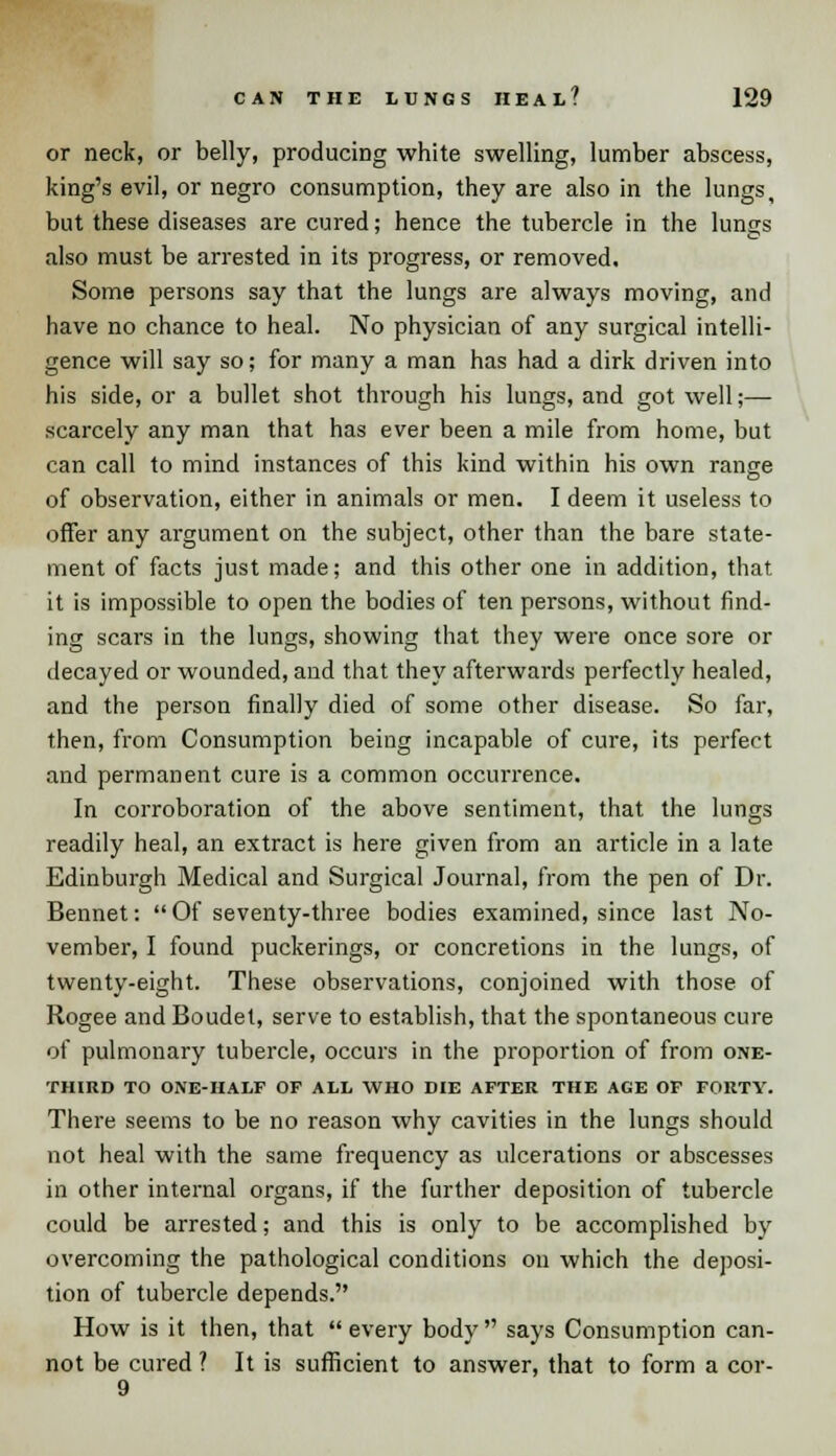 or neck, or belly, producing white swelling, lumber abscess, king's evil, or negro consumption, they are also in the lungs, but these diseases are cured; hence the tubercle in the lungs also must be arrested in its progress, or removed. Some persons say that the lungs are always moving, and have no chance to heal. No physician of any surgical intelli- gence will say so; for many a man has had a dirk driven into his side, or a bullet shot through his lungs, and got well;— scarcely any man that has ever been a mile from home, but can call to mind instances of this kind within his own range of observation, either in animals or men. I deem it useless to offer any argument on the subject, other than the bare state- ment of facts just made; and this other one in addition, that, it is impossible to open the bodies of ten persons, without find- ing scars in the lungs, showing that they were once sore or decayed or wounded, and that they afterwards perfectly healed, and the person finally died of some other disease. So far, then, from Consumption being incapable of cure, its perfect and permanent cure is a common occurrence. In corroboration of the above sentiment, that the lungs readily heal, an extract is here given from an article in a late Edinburgh Medical and Surgical Journal, from the pen of Dr. Bennet: Of seventy-three bodies examined, since last No- vember, I found puckerings, or concretions in the lungs, of twenty-eight. These observations, conjoined with those of Rogee and Boudet, serve to establish, that the spontaneous cure of pulmonary tubercle, occurs in the proportion of from one- third TO ONE-HALF OF ALL WHO DIE AFTER THE AGE OF FORTY. There seems to be no reason why cavities in the lungs should not heal with the same frequency as ulcerations or abscesses in other internal organs, if the further deposition of tubercle could be arrested; and this is only to be accomplished by overcoming the pathological conditions on which the deposi- tion of tubercle depends. How is it then, that  every body  says Consumption can- not be cured ? It is sufficient to answer, that to form a cor-