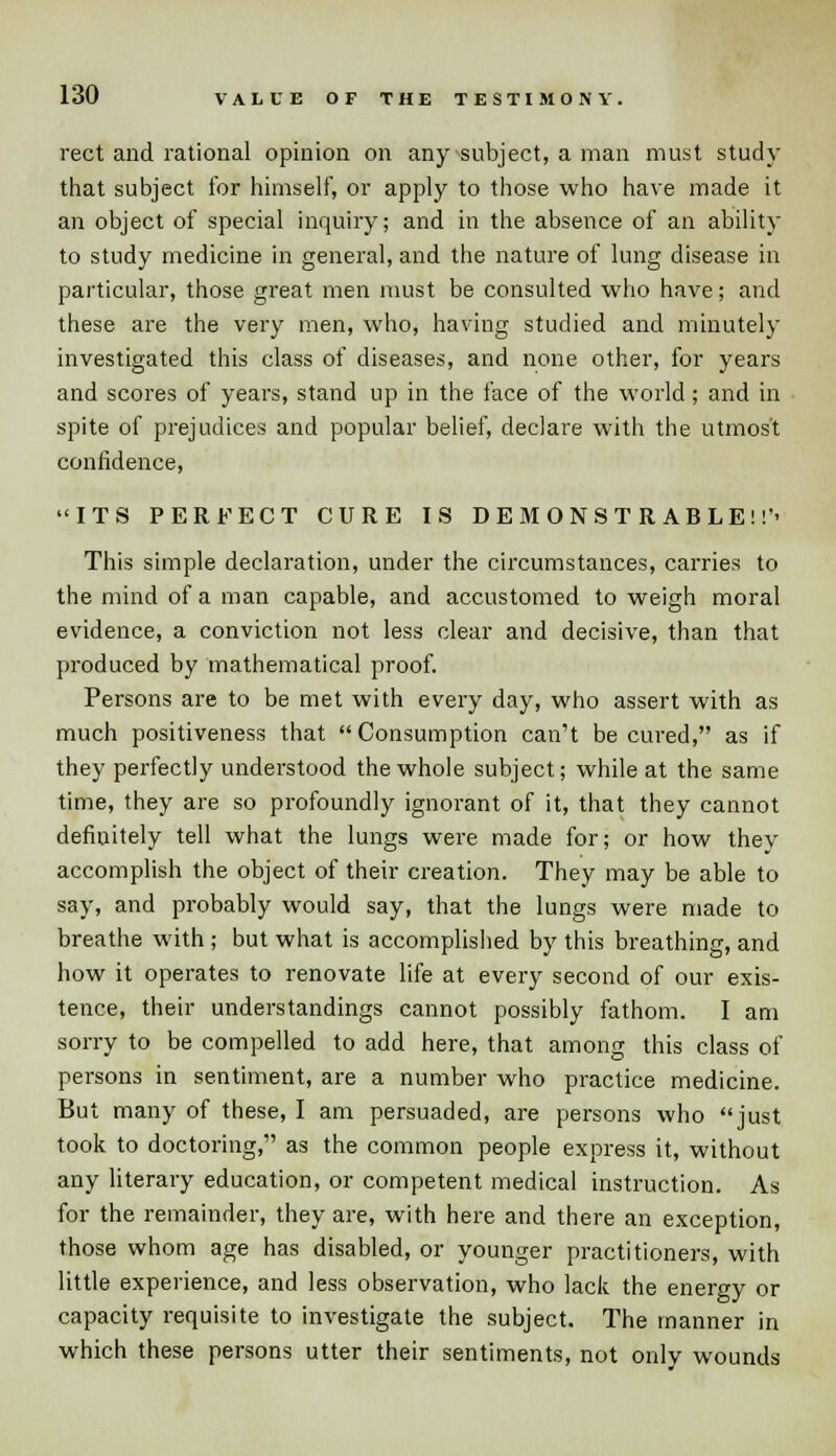rect and rational opinion on any subject, a man must study that subject for himself, or apply to those who have made it an object of special inquiry; and in the absence of an ability to study medicine in general, and the nature of lung disease in particular, those great men must be consulted who have; and these are the very men, who, having studied and minutely investigated this class of diseases, and none other, for years and scores of years, stand up in the face of the world; and in spite of prejudices and popular belief, declare with the utmost confidence, ITS PERFECT CURE IS DEMONSTRABLE!!'- This simple declaration, under the circumstances, carries to the mind of a man capable, and accustomed to weigh moral evidence, a conviction not less clear and decisive, than that produced by mathematical proof. Persons are to be met with every day, who assert with as much positiveness that  Consumption can't be cured, as if they perfectly understood the whole subject; while at the same time, they are so profoundly ignorant of it, that they cannot definitely tell what the lungs were made for; or how thev accomplish the object of their creation. They may be able to say, and probably would say, that the lungs were made to breathe with ; but what is accomplished by this breathing, and how it operates to renovate life at every second of our exis- tence, their understandings cannot possibly fathom. I am sorry to be compelled to add here, that among this class of persons in sentiment, are a number who practice medicine. But many of these, I am persuaded, are persons who just took to doctoring, as the common people express it, without any literary education, or competent medical instruction. As for the remainder, they are, with here and there an exception, those whom age has disabled, or younger practitioners, with little experience, and less observation, who lack the energy or capacity requisite to investigate the subject. The manner in which these persons utter their sentiments, not only wounds