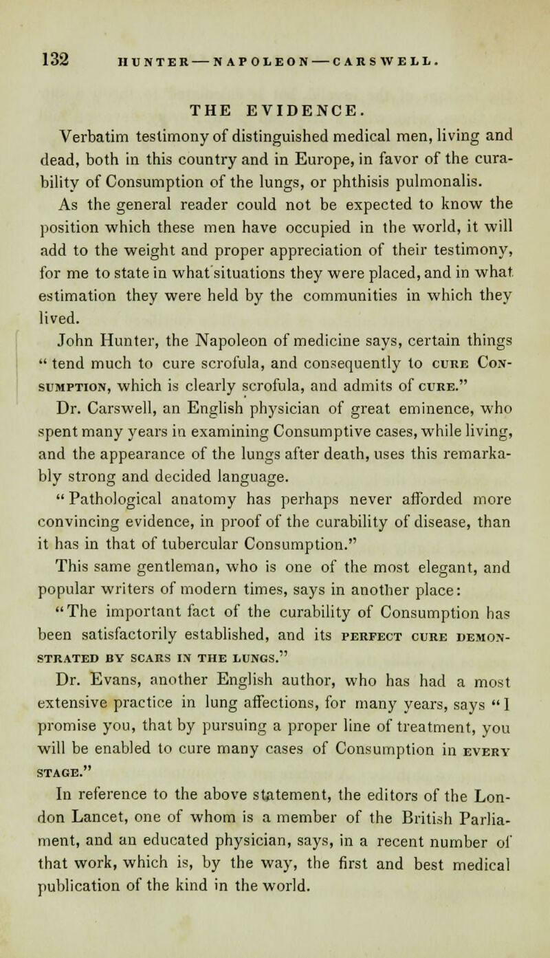THE EVIDENCE. Verbatim testimony of distinguished medical men, living and dead, both in this country and in Europe, in favor of the cura- bility of Consumption of the lungs, or phthisis pulmonalis. As the general reader could not be expected to know the position which these men have occupied in the world, it will add to the weight and proper appreciation of their testimony, for me to state in what situations they were placed, and in what estimation they were held by the communities in which they lived. John Hunter, the Napoleon of medicine says, certain things tend much to cure scrofula, and consequently to cure Con- sumption, which is clearly scrofula, and admits of cure. Dr. Carswell, an English physician of great eminence, who spent many years in examining Consumptive cases, while living, and the appearance of the lungs after death, uses this remarka- bly strong and decided language.  Pathological anatomy has perhaps never afforded more convincing evidence, in proof of the curability of disease, than it has in that of tubercular Consumption. This same gentleman, who is one of the most elegant, and popular writers of modern times, says in another place: The important fact of the curability of Consumption has been satisfactorily established, and its perfect cure demon- strated BY SCARS IN THE LUNGS. Dr. Evans, another English author, who has had a most extensive practice in lung affections, for many years, says I promise you, that by pursuing a proper line of treatment, you will be enabled to cure many cases of Consumption in every stage. In reference to the above statement, the editors of the Lon- don Lancet, one of whom is a member of the British Parlia- ment, and an educated physician, says, in a recent number of that work, which is, by the way, the first and best medical publication of the kind in the world.