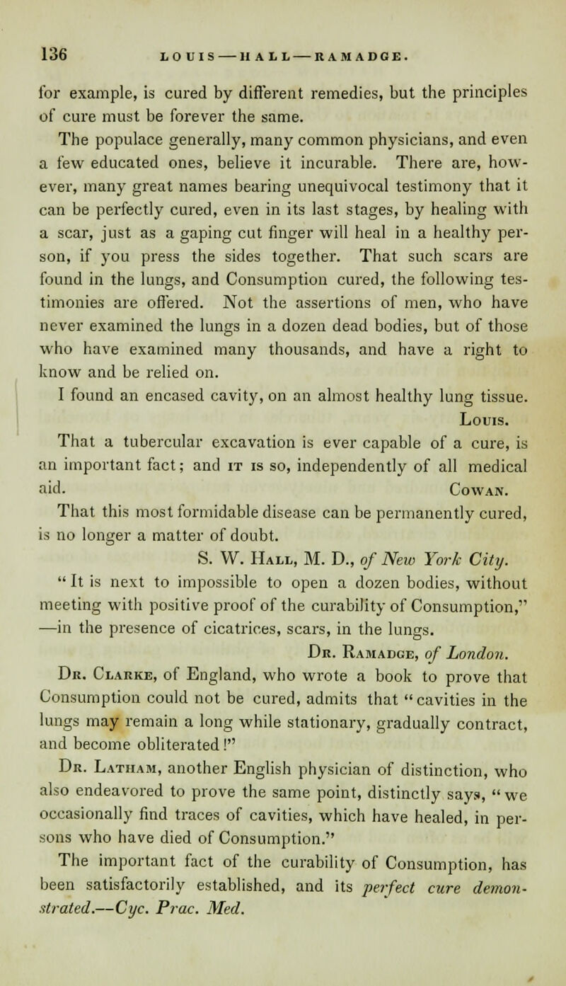 for example, is cured by different remedies, but the principles of cure must be forever the same. The populace generally, many common physicians, and even a few educated ones, believe it incurable. There are, how- ever, many great names bearing unequivocal testimony that it can be perfectly cured, even in its last stages, by healing with a scar, just as a gaping cut finger will heal in a healthy per- son, if you press the sides together. That such scars are found in the lungs, and Consumption cured, the following tes- timonies are offered. Not the assertions of men, who have never examined the lungs in a dozen dead bodies, but of those who have examined many thousands, and have a right to know and be relied on. I found an encased cavity, on an almost healthy lung tissue. Louis. That a tubercular excavation is ever capable of a cure, is an important fact; and it is so, independently of all medical aid. Cowan. That this most formidable disease can be permanently cured, is no longer a matter of doubt. S. W. Hall, M. D., of New York City.  It is next to impossible to open a dozen bodies, without meeting with positive proof of the curability of Consumption, —in the presence of cicatrices, scars, in the lungs. Dr. Ramadge, of London. Dr. Clarke, of England, who wrote a book to prove that Consumption could not be cured, admits that  cavities in the lungs may remain a long while stationary, gradually contract, and become obliterated! Dr. Latham, another English physician of distinction, who also endeavored to prove the same point, distinctly says, we occasionally find traces of cavities, which have healed, in per- sons who have died of Consumption. The important fact of the curability of Consumption, has been satisfactorily established, and its perfect cure demon- strated.—Cyc. Prac. Med.