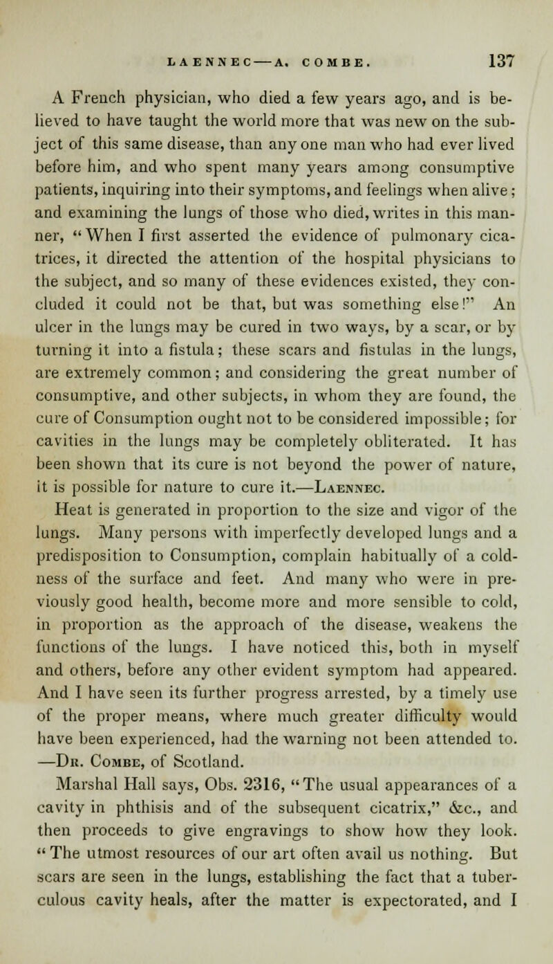 A French physician, who died a few years ago, and is be- lieved to have taught the world more that was new on the sub- ject of this same disease, than any one man who had ever lived before him, and who spent many years among consumptive patients, inquiring into their symptoms, and feelings when alive; and examining the lungs of those who died, writes in this man- ner,  When I first asserted the evidence of pulmonary cica- trices, it directed the attention of the hospital physicians to the subject, and so many of these evidences existed, they con- cluded it could not be that, but was something else! An ulcer in the lungs may be cured in two ways, by a scar, or by turning it into a fistula; these scars and fistulas in the lungs, are extremely common; and considering the great number of consumptive, and other subjects, in whom they are found, the cure of Consumption ought not to be considered impossible; for cavities in the lungs may be completely obliterated. It has been shown that its cure is not beyond the power of nature, it is possible for nature to cure it.—Laennec. Heat is generated in proportion to the size and vigor of the lungs. Many persons with imperfectly developed lungs and a predisposition to Consumption, complain habitually of a cold- ness of the surface and feet. And many who were in pre- viously good health, become more and more sensible to cold, in proportion as the approach of the disease, weakens the functions of the lungs. I have noticed this, both in myself and others, before any other evident symptom had appeared. And I have seen its further progress arrested, by a timely use of the proper means, where much greater difficulty would have been experienced, had the warning not been attended to. —Du. Combe, of Scotland. Marshal Hall says, Obs. 2316, The usual appearances of a cavity in phthisis and of the subsequent cicatrix, &c, and then proceeds to give engravings to show how they look. The utmost resources of our art often avail us nothing. But scars are seen in the lungs, establishing the fact that a tuber- culous cavity heals, after the matter is expectorated, and I