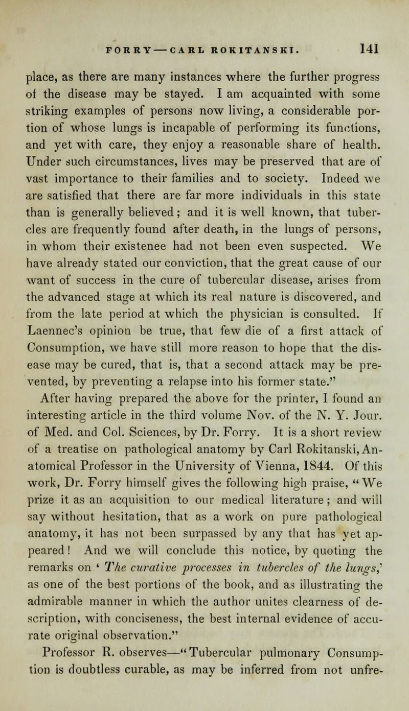 place, as there are many instances where the further progress oi the disease may be stayed. I am acquainted with some striking examples of persons now living, a considerable por- tion of whose lungs is incapable of performing its functions, and yet with care, they enjoy a reasonable share of health. Under such circumstances, lives may be preserved that are of vast importance to their families and to society. Indeed we are satisfied that there are far more individuals in this state than is generally believed; and it is well known, that tuber- cles are frequently found after death, in the lungs of persons, in whom their existenee had not been even suspected. We have already stated our conviction, that the great cause of our want of success in the cure of tubercular disease, arises from the advanced stage at which its real nature is discovered, and from the late period at which the physician is consulted. If Laennec's opinion be true, that few die of a first attack of Consumption, we have still more reason to hope that the dis- ease may be cured, that is, that a second attack may be pre- vented, by preventing a relapse into his former state. After having prepared the above for the printer, I found an interesting article in the third volume Nov. of the N. Y. Jour, of Med. and Col. Sciences, by Dr. Forry. It is a short review of a treatise on pathological anatomy by Carl Rokitanski, An- atomical Professor in the University of Vienna, 1S44. Of this work, Dr. Forry himself gives the following high praise, We prize it as an acquisition to our medical literature ; and will say without hesitation, that as a work on pure pathological anatomy, it has not been surpassed by any that has yet ap- peared ! And we will conclude this notice, by quoting the remarks on ' The curative processes in tubercles of the, lungs? as one of the best portions of the book, and as illustrating the admirable manner in which the author unites clearness of de- scription, with conciseness, the best internal evidence of accu- rate original observation. Professor R. observes—Tubercular pulmonary Consump- tion is doubtless curable, as may be inferred from not unfre-