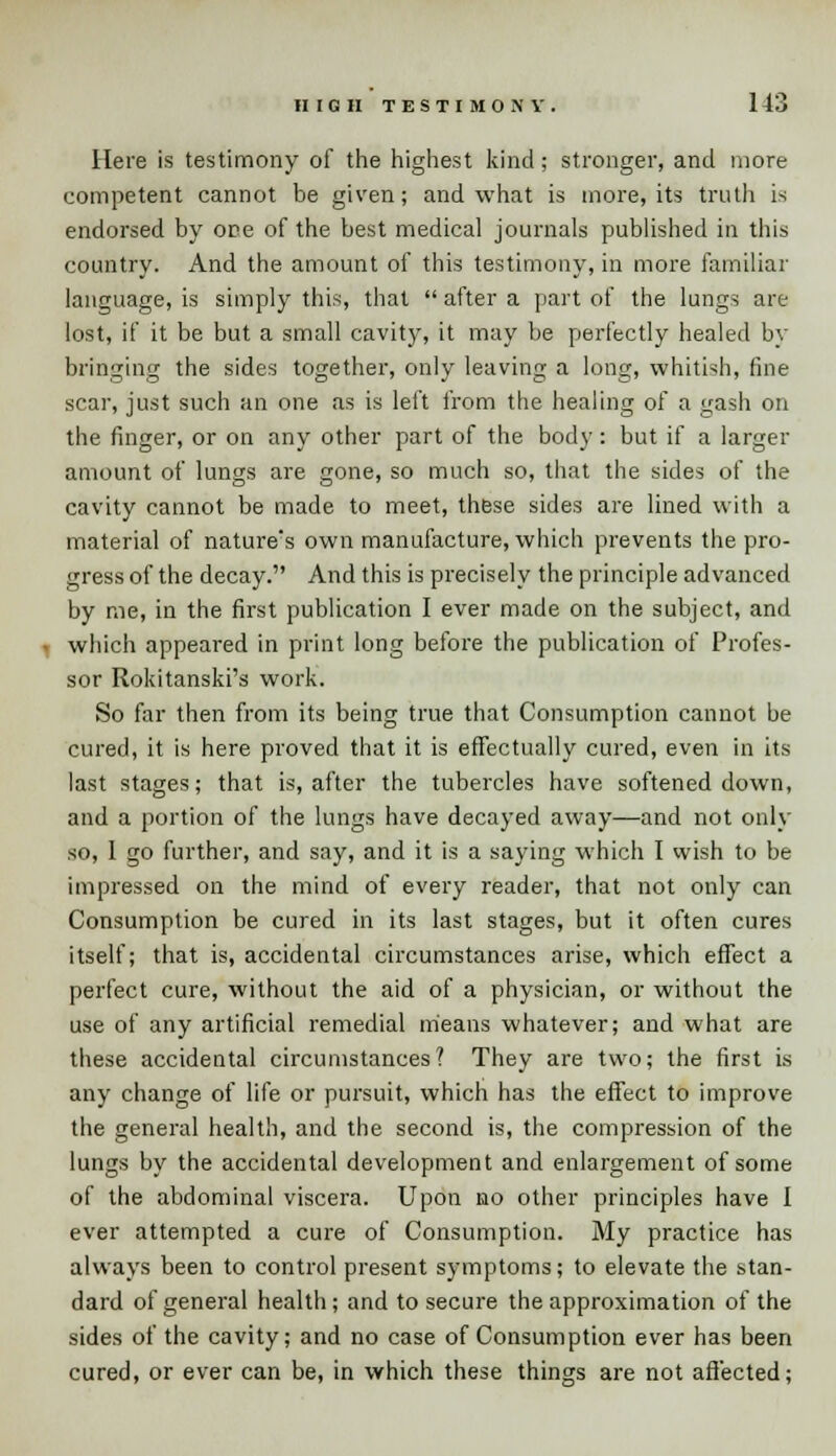 Here is testimony of the highest kind; stronger, and more competent cannot be given; and what is more, its truth is endorsed by oce of the best medical journals published in this country. And the amount of this testimony, in more familiar language, is simply this, that  after a part of the lungs are lost, if it be but a small cavity, it may be perfectly healed by bringing the sides together, only leaving a long, whitish, fine scar, just such an one as is left from the healing of a gash on the finger, or on any other part of the body: but if a larger amount of lungs are gone, so much so, that the sides of the cavity cannot be made to meet, these sides are lined with a material of nature's own manufacture, which prevents the pro- gress of the decay. And this is precisely the principle advanced by me, in the first publication I ever made on the subject, and which appeared in print long before the publication of Profes- sor Rokitanski's work. So far then from its being true that Consumption cannot be cured, it is here proved that it is effectually cured, even in its last stages; that is, after the tubercles have softened down, and a portion of the lungs have decayed away—and not only so, 1 go further, and say, and it is a saying which I wish to be impressed on the mind of every reader, that not only can Consumption be cured in its last stages, but it often cures itself; that is, accidental circumstances arise, which effect a perfect cure, without the aid of a physician, or without the use of any artificial remedial means whatever; and what are these accidental circumstances? They are two; the first is any change of life or pursuit, which has the effect to improve the general health, and the second is, the compression of the lungs by the accidental development and enlargement of some of the abdominal viscera. Upon no other principles have I ever attempted a cure of Consumption. My practice has always been to control present symptoms; to elevate the stan- dard of general health; and to secure the approximation of the sides of the cavity; and no case of Consumption ever has been cured, or ever can be, in which these things are not affected;