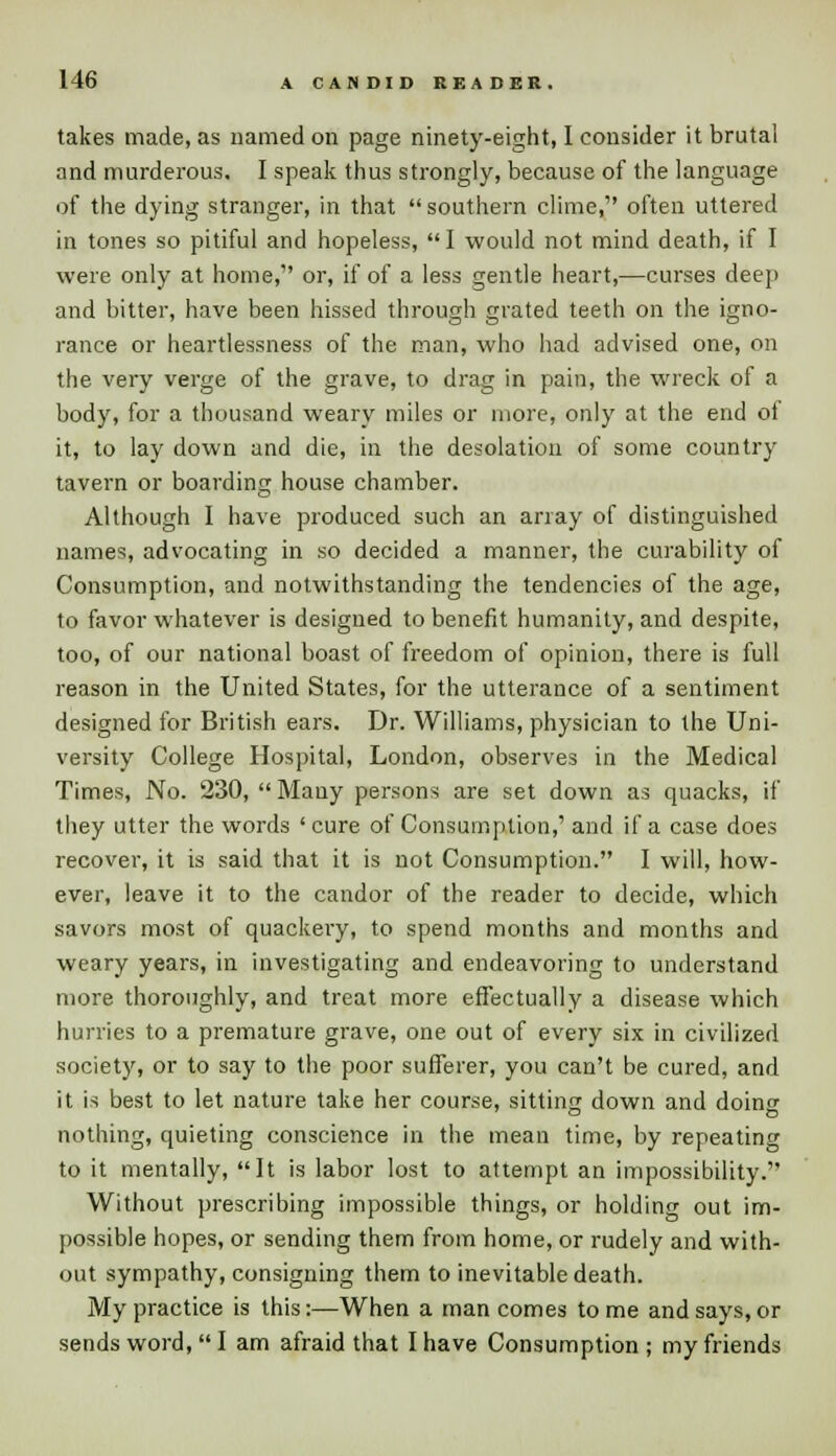 takes made, as named on page ninety-eight, I consider it brutal and murderous, I speak thus strongly, because of the language of the dying stranger, in that southern clime, often uttered in tones so pitiful and hopeless, I would not mind death, if I were only at home, or, if of a less gentle heart,—curses deep and bitter, have been hissed through grated teeth on the igno- rance or heartlessness of the man, who had advised one, on the very verge of the grave, to drag in pain, the wreck of a body, for a thousand weary miles or more, only at the end of it, to lay down and die, in the desolation of some country tavern or boarding house chamber. Although I have produced such an array of distinguished names, advocating in so decided a manner, the curability of Consumption, and notwithstanding the tendencies of the age, to favor whatever is designed to benefit humanity, and despite, too, of our national boast of freedom of opinion, there is full reason in the United States, for the utterance of a sentiment designed for British ears. Dr. Williams, physician to the Uni- versity College Hospital, London, observes in the Medical Times, No. 230, Many persons are set down as quacks, if they utter the words ' cure of Consumption,' and if a case does recover, it is said that it is not Consumption. I will, how- ever, leave it to the candor of the reader to decide, which savors most of quackery, to spend months and months and weary years, in investigating and endeavoring to understand more thoroughly, and treat more effectually a disease which hurries to a premature grave, one out of every six in civilized society, or to say to the poor sufferer, you can't be cured, and it is best to let nature take her course, sitting down and doing nothing, quieting conscience in the mean time, by repeating to it mentally, It is labor lost to attempt an impossibility. Without prescribing impossible things, or holding out im- possible hopes, or sending them from home, or rudely and with- out sympathy, consigning them to inevitable death. My practice is this:—When a man comes to me and says, or sends word, I am afraid that I have Consumption ; my friends