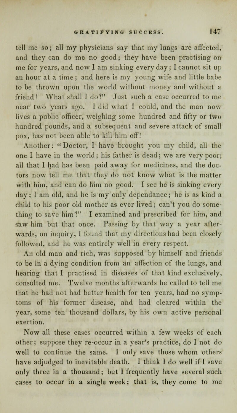 tell me so; all my physicians say that my lungs are affected, and they can do me no good; they have been practising on me for years, and now I am sinking everyday; I cannot sit up an hour at a time; and here is my young wife and little babe to be thrown upon the world without money and without a friend ! What shall I do? Just such a case occurred to me near two years ago. I did what I could, and the man now lives a public officer, weighing some hundred and fifty or two hundred pounds, and a subsequent and severe attack of small pox, has not been able to kill him off! Another: Doctor, I have brought you my child, all the one I have in the world; his father is dead; we are very poor; all that I had has been paid away for medicines, and the doc- tors now tell me that they do not know what is the matter with him, and can do him no good. I see he is sinking every day; I am old, and he is my only dependance; he is as kind a child to his poor old mother as ever lived; can't you do some- thing to save him?' I examined and prescribed for him, and saw him but that once. Passing by that way a year after- wards, on inquiry, I found that my directions had been closely followed, and he was entirely well in every respect. An old man and rich, was supposed by himself and friends to be in a dying condition from an affection of the lungs, and hearing that I practised in diseases of that kind exclusively, consulted me. Twelve months afterwards he called to tell me that he had not had better health for ten years, had no symp- toms of his former disease, and had cleared within the year, some ten thousand dollars, by his own active personal exertion. Now all these cases occurred within a few weeks of each other; suppose they re-occur in a year's practice, do I not do well to continue the same. I only save those whom others have adjudged to inevitable death. I think I do well if I save only three in a thousand; but I frequently have several such cases to occur in a single week; that is, they come to me