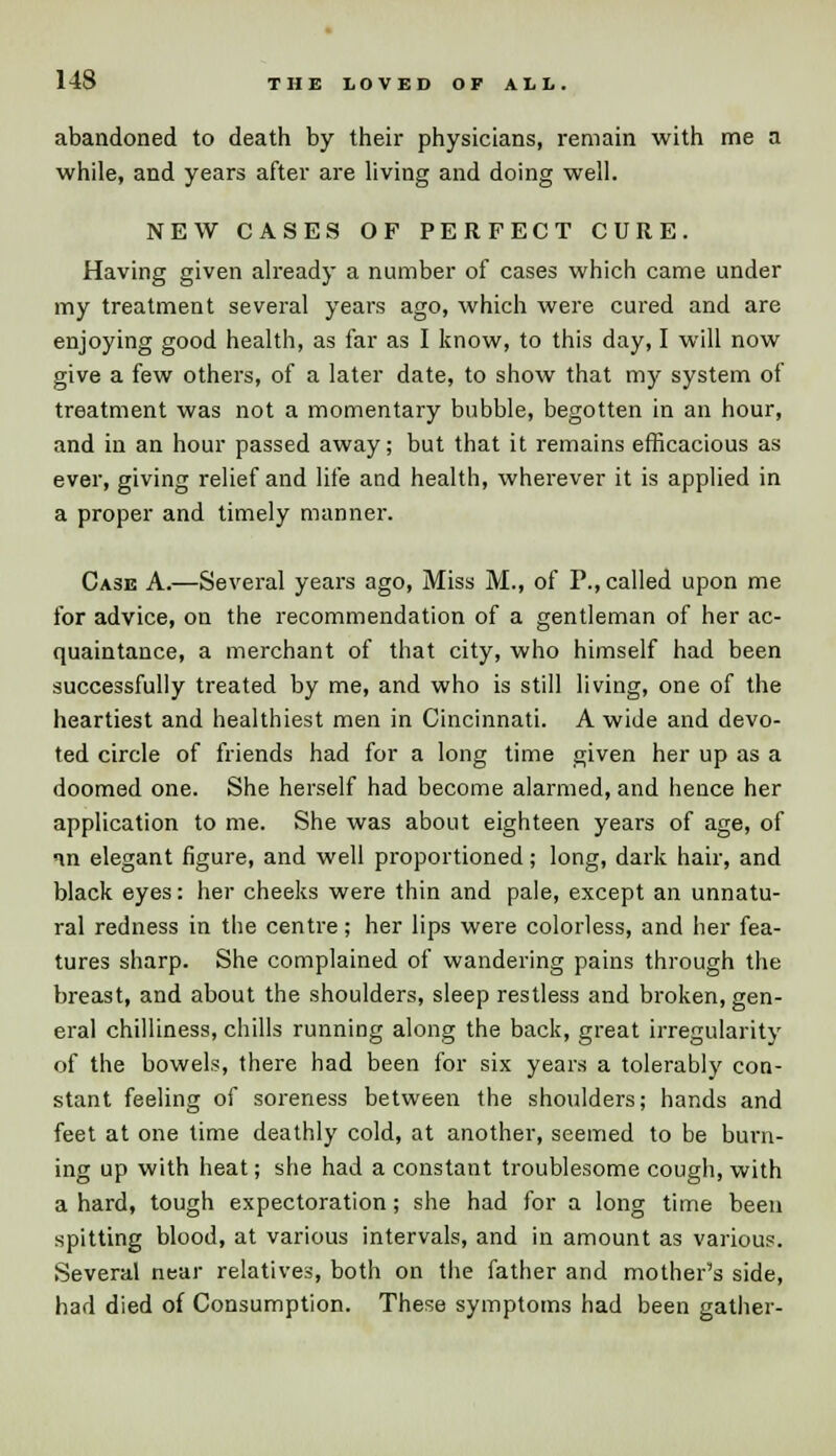 abandoned to death by their physicians, remain with me a while, and years after are living and doing well. NEW CASES OF PERFECT CURE. Having given already a number of cases which came under my treatment several years ago, which were cured and are enjoying good health, as far as I know, to this day, I will now give a few others, of a later date, to show that my system of treatment was not a momentary bubble, begotten in an hour, and in an hour passed away; but that it remains efficacious as ever, giving relief and life and health, wherever it is applied in a proper and timely manner. Case A.—Several years ago, Miss M., of P., called upon me for advice, on the recommendation of a gentleman of her ac- quaintance, a merchant of that city, who himself had been successfully treated by me, and who is still living, one of the heartiest and healthiest men in Cincinnati. A wide and devo- ted circle of friends had for a long time given her up as a doomed one. She herself had become alarmed, and hence her application to me. She was about eighteen years of age, of in elegant figure, and well proportioned; long, dark hair, and black eyes: her cheeks were thin and pale, except an unnatu- ral redness in the centre; her lips were colorless, and her fea- tures sharp. She complained of wandering pains through the breast, and about the shoulders, sleep restless and broken, gen- eral chilliness, chills running along the back, great irregularity of the bowels, there had been for six years a tolerably con- stant feeling of soreness between the shoulders; hands and feet at one time deathly cold, at another, seemed to be burn- ing up with heat; she had a constant troublesome cough, with a hard, tough expectoration; she had for a long time been spitting blood, at various intervals, and in amount as various. Several near relatives, both on the father and mother's side, had died of Consumption. These symptoms had been gather-