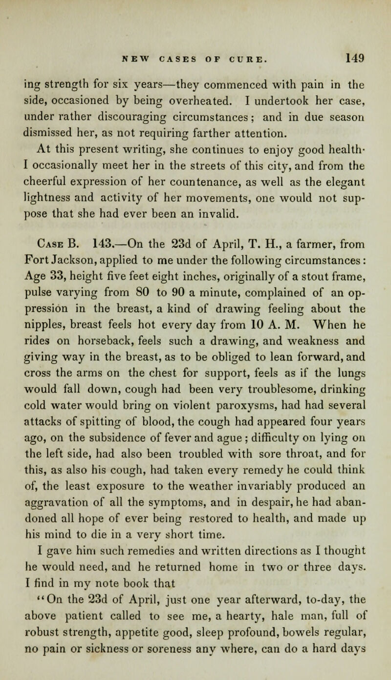 ing strength for six years—they commenced with pain in the side, occasioned by being overheated. I undertook her case, under rather discouraging circumstances; and in due season dismissed her, as not requiring farther attention. At this present writing, she continues to enjoy good health- I occasionally meet her in the streets of this city, and from the cheerful expression of her countenance, as well as the elegant lightness and activity of her movements, one would not sup- pose that she had ever been an invalid. Case B. 143.—On the 23d of April, T. H., a farmer, from Fort Jackson, applied to me under the following circumstances: Age 33, height five feet eight inches, originally of a stout frame, pulse varying from 80 to 90 a minute, complained of an op- pression in the breast, a kind of drawing feeling about the nipples, breast feels hot every day from 10 A. M. When he rides on horseback, feels such a drawing, and weakness and giving way in the breast, as to be obliged to lean forward, and cross the arms on the chest for support, feels as if the lungs would fall down, cough had been very troublesome, drinking cold water would bring on violent paroxysms, had had several attacks of spitting of blood, the cough had appeared four years ago, on the subsidence of fever and ague; difficulty on lying on the left side, had also been troubled with sore throat, and for this, as also his cough, had taken every remedy he could think of, the least exposure to the weather invariably produced an aggravation of all the symptoms, and in despair, he had aban- doned all hope of ever being restored to health, and made up his mind to die in a very short time. I gave him such remedies and written directions as I thought he would need, and he returned home in two or three days. I find in my note book that On the 23d of April, just one year afterward, to-day, the above patient called to see me, a hearty, hale man, full of robust strength, appetite good, sleep profound, bowels regular, no pain or sickness or soreness any where, can do a hard days