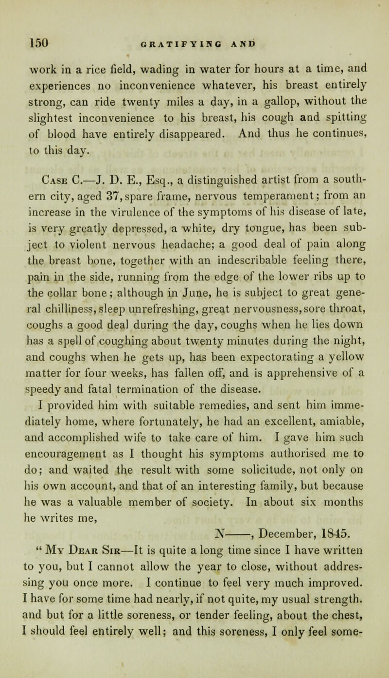 work in a rice field, wading in water for hours at a time, and experiences no inconvenience whatever, his breast entirely strong, can ride twenty miles a day, in a gallop, without the slightest inconvenience to his breast, his cough and spitting of blood have entirely disappeared. And thus he continues, to this day. Case C.—J. D. E., Esq., a distinguished artist from a south- ern city, aged 37,spare frame, nervous temperament; from an increase in the virulence of the symptoms of his disease of late, is very greatly depressed, a white, dry tongue, has been sub- ject to violent nervous headache; a good deal of pain along the breast bone, together with an indescribable feeling there, pain in the side, running from the edge of the lower ribs up to the collar bone; although in June, he is subject to great gene- ral chilliness, sleep unrefreshing, great nervousness,sore throat, coughs a good deal during the day, coughs when he lies down has a spell of coughing about twenty minutes during the night, and coughs when he gets up, has been expectorating a yellow matter for four weeks, has fallen off, and is apprehensive of a speedy and fatal termination of the disease. I provided him with suitable remedies, and sent him imme- diately home, where fortunately, he had an excellent, amiable, and accomplished wife to take care of him. I gave him such encouragement as I thought his symptoms authorised me to do; and waited the result with some solicitude, not only on his own account, and that of an interesting family, but because he was a valuable member of society. In about six months he writes me, N , December, 1845.  My Dear Sir—It is quite a long time since I have written to you, but I cannot allow the year to close, without addres- sing you once more. I continue to feel very much improved. I have for some time had nearly, if not quite, my usual strength, and but for a little soreness, or tender feeling, about the chest, I should feel entirely well; and this soreness, I only feel some-