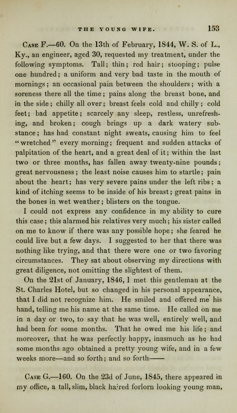 Case F.—60. On the 13th of February, 1844, W. S. of L., Ky., an engineer, aged 30, requested my treatment, under the following symptoms. Tall; thin; red hair; stooping; pulse one hundred; a uniform and very bad taste in the mouth of mornings; an occasional pain between the shoulders; with a soreness there all the time; pains along the breast bone, and in the side; chilly all over; breast feels cold and chilly; cold feet; bad appetite; scarcely any sleep, restless, unrefresh- ing, and broken; cough brings up a dark watery sub- stance ; has had constant night sweats, causing him to feel wretched every morning; frequent and sudden attacks of palpitation of the heart, and a great deal of it; within the last two or three months, has fallen away twenty-nine pounds; great nervousness; the least noise causes him to startle; pain about the heart; has very severe pains under the left ribs; a kind of itching seems to be inside of his breast; great pains in the bones in wet weather; blisters on the tongue. I could not express any confidence in my ability to cure this case; this alarmed his relatives very much; his sister called on me to know if there was any possible hope; she feared he could live but a few days. I suggested to her that there was nothing like trying, and that there were one or two favoring circumstances. They sat about observing my directions with great diligence, not omitting the slightest of them. On the 21st of January, 1S46,1 met this gentleman at the St. Charles Hotel, but so changed in his personal appearance, that I did not recognize him. He smiled and offered me his hand, telling me his name at the same time. He called on me in a day or two, to say that he was well, entirely well, and had been for some months. That he owed me his life; and moreover, that he was perfectly happy, inasmuch as he had some months ago obtained a pretty young wife, and in a few weeks more—and so forth; and so forth Case G.—160. On the 23d of June, 1S45, there appeared in my office, a tall, slim, black haired forlorn looking young man,