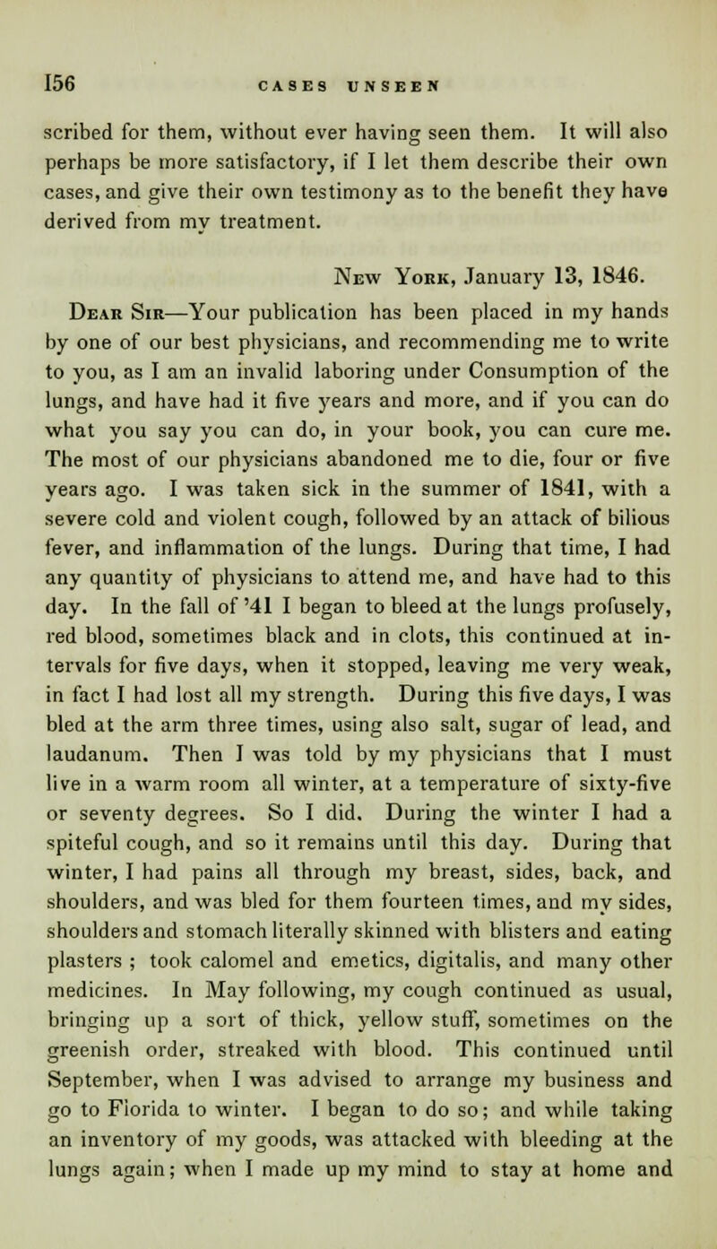 scribed for them, without ever having seen them. It will also perhaps be more satisfactory, if I let them describe their own cases, and give their own testimony as to the benefit they have derived from my treatment. New York, January 13, 1846. Dear Sir—Your publication has been placed in my hands by one of our best physicians, and recommending me to write to you, as I am an invalid laboring under Consumption of the lungs, and have had it five years and more, and if you can do what you say you can do, in your book, you can cure me. The most of our physicians abandoned me to die, four or five years ago. I was taken sick in the summer of 1841, with a severe cold and violent cough, followed by an attack of bilious fever, and inflammation of the lungs. During that time, I had any quantity of physicians to attend me, and have had to this day. In the fall of '41 I began to bleed at the lungs profusely, red blood, sometimes black and in clots, this continued at in- tervals for five days, when it stopped, leaving me very weak, in fact I had lost all my strength. During this five days, I was bled at the arm three times, using also salt, sugar of lead, and laudanum. Then I was told by my physicians that I must live in a warm room all winter, at a temperature of sixty-five or seventy degrees. So I did. During the winter I had a spiteful cough, and so it remains until this day. During that winter, I had pains all through my breast, sides, back, and shoulders, and was bled for them fourteen times, and my sides, shoulders and stomach literally skinned with blisters and eating plasters ; took calomel and emetics, digitalis, and many other medicines. In May following, my cough continued as usual, bringing up a sort of thick, yellow stuff, sometimes on the greenish order, streaked with blood. This continued until September, when I was advised to arrange my business and go to Florida to winter. I began to do so; and while taking an inventory of my goods, was attacked with bleeding at the lungs again; when I made up my mind to stay at home and