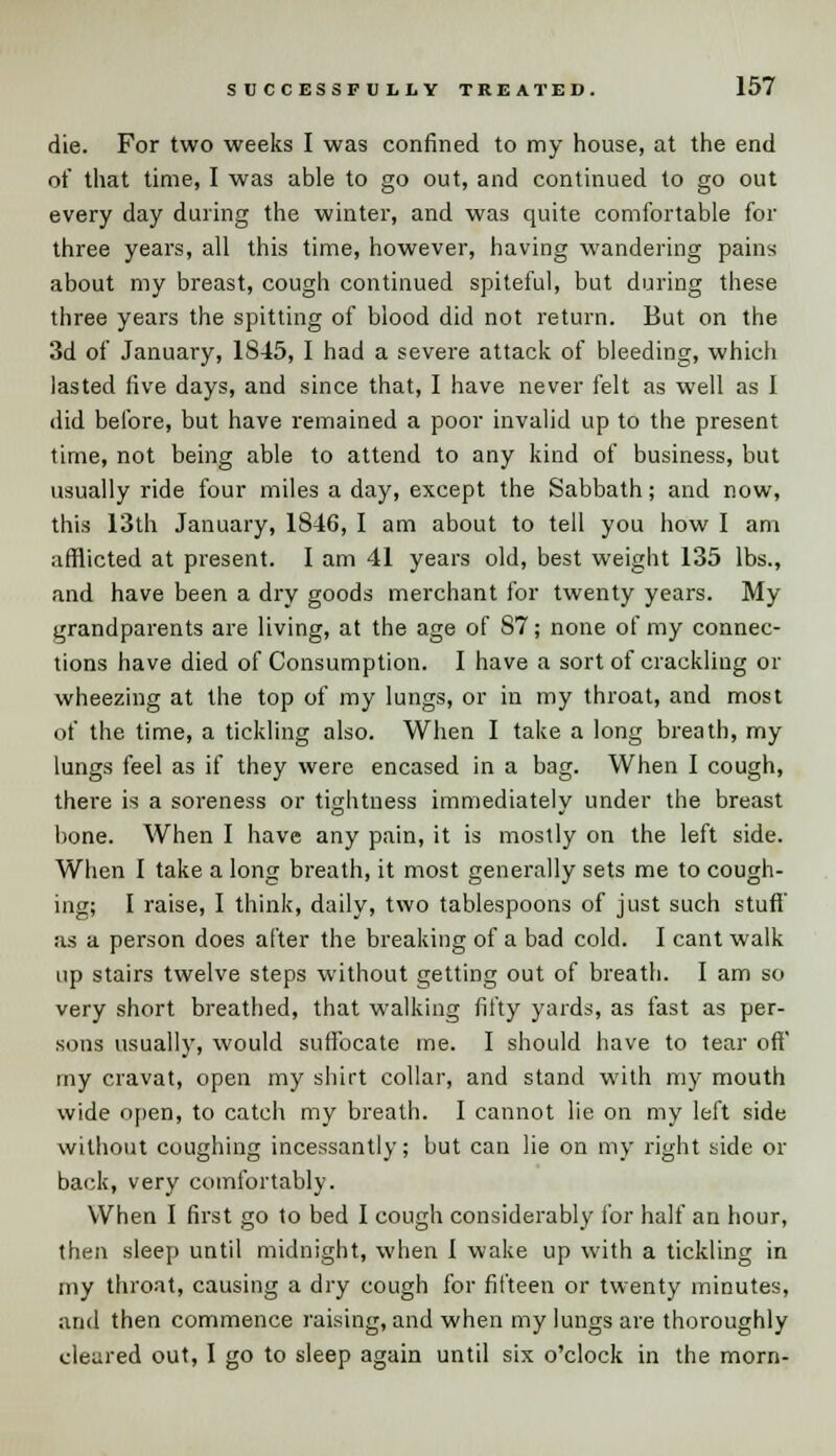 die. For two weeks I was confined to my house, at the end of that time, I was able to go out, and continued to go out every day during the winter, and was quite comfortable for three years, all this time, however, having wandering pains about my breast, cough continued spiteful, but during these three years the spitting of blood did not return. But on the 3d of January, 1S45, I had a severe attack of bleeding, which lasted five days, and since that, I have never felt as well as I did before, but have remained a poor invalid up to the present time, not being able to attend to any kind of business, but usually ride four miles a day, except the Sabbath; and now, this 13th January, 1846, I am about to tell you how I am afflicted at present. I am 41 years old, best weight 135 lbs., and have been a dry goods merchant for twenty years. My grandparents are living, at the age of S7; none of my connec- tions have died of Consumption. I have a sort of crackling or wheezing at the top of my lungs, or in my throat, and most of the time, a tickling also. When I take a long breath, my lungs feel as if they were encased in a bag. When I cough, there is a soreness or tightness immediately under the breast bone. When I have any pain, it is mostly on the left side. When I take a long breath, it most generally sets me to cough- ing; I raise, I think, daily, two tablespoons of just such stuff' as a person does after the breaking of a bad cold. I cant walk up stairs twelve steps without getting out of breath. I am so very short breathed, that walking fifty yards, as fast as per- sons usually, would suffocate me. I should have to tear off' my cravat, open my shirt collar, and stand with my mouth wide open, to catch my breath. I cannot lie on my left side without coughing incessantly; but can lie on my right side or back, very comfortably. When I first go to bed I cough considerably for half an hour, then sleep until midnight, when 1 wake up with a tickling in my throat, causing a dry cough for fifteen or twenty minutes, and then commence raising, and when my lungs are thoroughly cleared out, 1 go to sleep again until six o'clock in the morn-