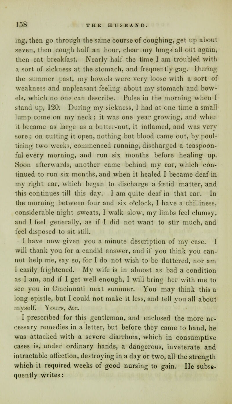 15S THE HUSBAND. ing, then go through the same course of coughing, get up about seven, then cough half an hour, clear my lungs all out again, then eat breakfast. Nearly half the time I am troubled with a sort of sickness at the stomach, and frequently gag. During the summer past, my bowels were very loose with a sort of weakness and unpleasant feeling about my stomach and bow- els, which no one can describe. Pulse in the morning when I stand up, 120. During my sickness, I had at one time a small lump come on my neck; it was one year growing, and when it became as large as a butter-nut, it inflamed, and was very sore; on cutting it open, nothing but blood came out, by poul- ticing two weeks, commenced running, discharged a teaspoon- ful every morning, and run six months before healing up. Soon afterwards, another came behind my ear, which con- tinued to run six months, and when it healed I became deaf in my right ear, which began to discharge a foetid matter, and this continues till this day. I am quite deaf in that ear. In the morning between four and six o'clock, I have a chilliness, considerable night sweats, I walk slow, my limbs feel clumsy, and I feel generally, as if I did not want to stir much, and feel disposed to sit still. I have now given you a minute description of my case. I will thank you for a candid answer, and if you think you can- not help me, say so, for I do not wish to be flattered, nor am I easily frightened. My wife is in almost as bad a condition as I am, and if I get well enough, I will bring her with me to see you in Cincinnati next summer. You may think this a long epistle, but I could not make it less, and tell you all about myself. Yours, &c. I prescribed for this gentleman, and enclosed the more ne- cessary remedies in a letter, but before they came to hand, he was attacked with a severe diarrhcea, which in consumptive cases is, under ordinary hands, a dangerous, inveterate and intractable affection, destroying in a day or two, all the strength which it required weeks of good nursing to gain. He subse- quently writes: