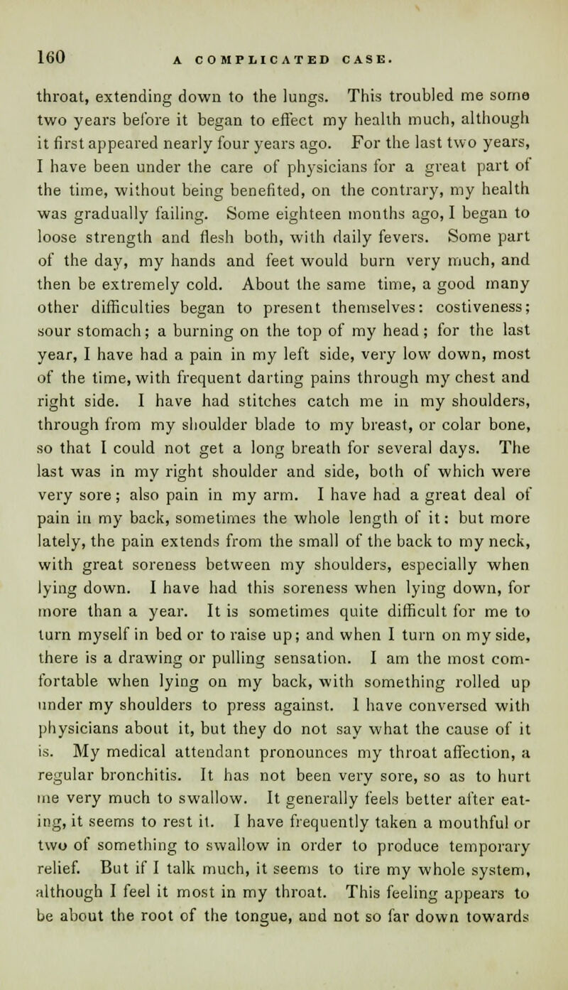 throat, extending down to the lungs. This troubled me some two years before it began to effect my health much, although it first appeared nearly four years ago. For the last two years, I have been under the care of physicians for a great part ot the time, without being benefited, on the contrary, my health was gradually failing. Some eighteen months ago, I began to loose strength and flesh both, with daily fevers. Some part of the day, my hands and feet would burn very much, and then be extremely cold. About the same time, a good many other difficulties began to present themselves: costiveness; sour stomach; a burning on the top of my head; for the last year, I have had a pain in my left side, very low down, most of the time, with frequent darting pains through my chest and right side. I have had stitches catch me in my shoulders, through from my shoulder blade to my breast, or colar bone, so that I could not get a long breath for several days. The last was in my right shoulder and side, bolh of which were very sore; also pain in my arm. I have had a great deal of pain in my back, sometimes the whole length of it: but more lately, the pain extends from the small of the back to my neck, with great soreness between my shoulders, especially when lying down. I have had this soreness when lying down, for more than a year. It is sometimes quite difficult for me to turn myself in bed or to raise up; and when I turn on my side, there is a drawing or pulling sensation. I am the most com- fortable when lying on my back, with something rolled up under my shoulders to press against. 1 have conversed with physicians about it, but they do not say what the cause of it is. My medical attendant pronounces my throat affection, a regular bronchitis. It has not been very sore, so as to hurt me very much to swallow. It generally feels better after eat- ing, it seems to rest it. I have frequently taken a mouthful or two of something to swallow in order to produce temporary relief. But if I talk much, it seems to tire my whole system, although I feel it most in my throat. This feeling appears to be about the root of the tongue, and not so far down towards