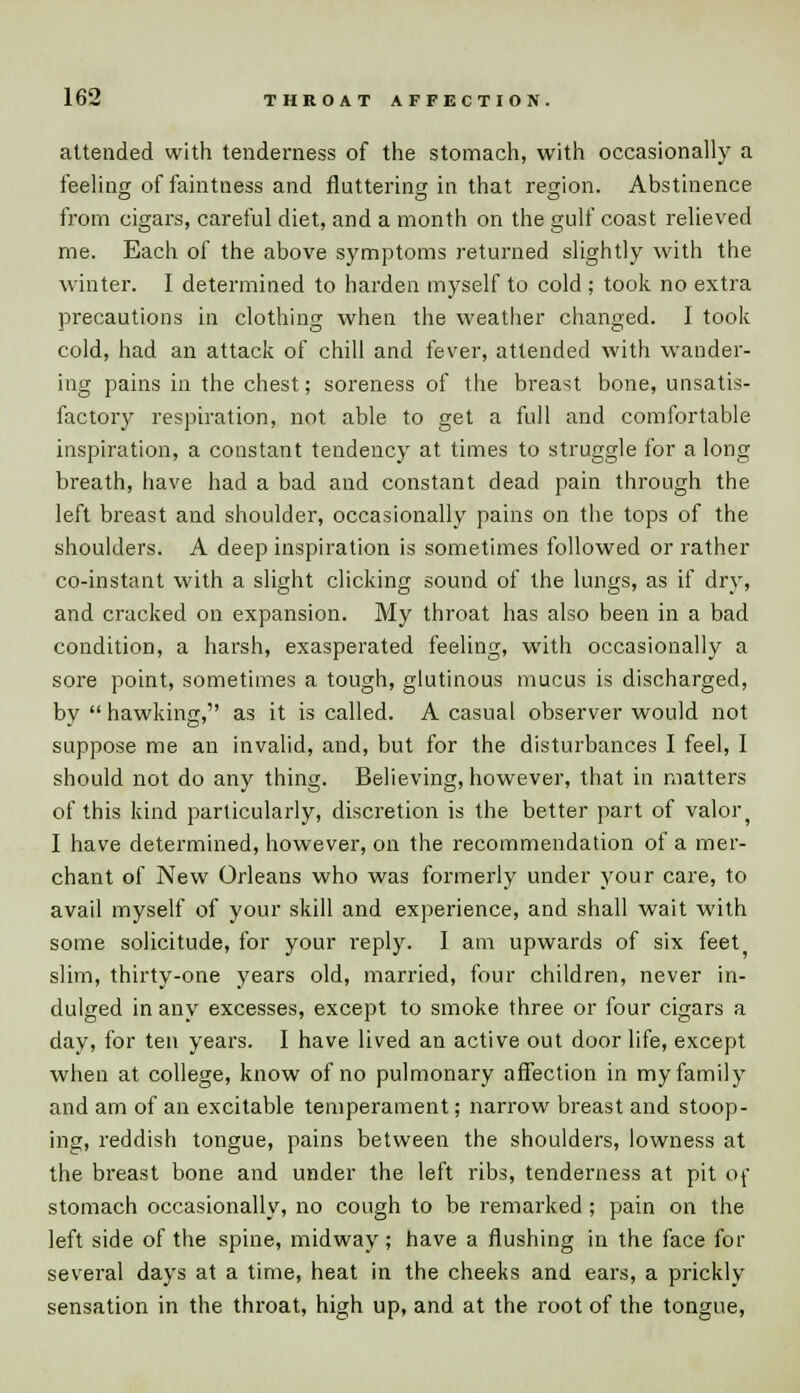 attended with tenderness of the stomach, with occasionally a feeling of faintness and fluttering in that region. Abstinence from cigars, careful diet, and a month on the gulf coast relieved me. Each of the above symptoms returned slightly with the winter. I determined to harden myself to cold ; took no extra precautions in clothing when the weather changed. I took cold, had an attack of chill and fever, attended with wander- ing pains in the chest; soreness of the breast bone, unsatis- factory respiration, not able to get a full and comfortable inspiration, a constant tendency at times to struggle for a long breath, have had a bad and constant dead pain through the left breast and shoulder, occasionally pains on the tops of the shoulders. A deep inspiration is sometimes followed or rather co-instant with a slight clicking sound of the lungs, as if dry, and cracked on expansion. My throat has also been in a bad condition, a harsh, exasperated feeling, with occasionally a sore point, sometimes a tough, glutinous mucus is discharged, by  hawking, as it is called. A casual observer would not suppose me an invalid, and, but for the disturbances I feel, I should not do any thing. Believing, however, that in matters of this kind particularly, discretion is the better part of valor^ I have determined, however, on the recommendation of a mer- chant of New Orleans who was formerly under your care, to avail myself of your skill and experience, and shall wait with some solicitude, for your reply. I am upwards of six feet5 slim, thirty-one years old, married, four children, never in- dulged in any excesses, except to smoke three or four cigars a day, for ten years. I have lived an active out door life, except when at college, know of no pulmonary affection in my family and am of an excitable temperament; narrow breast and stoop- ing, reddish tongue, pains between the shoulders, lowness at the breast bone and under the left ribs, tenderness at pit of stomach occasionally, no cough to be remarked ; pain on the left side of the spine, midway; have a flushing in the face for several days at a time, heat in the cheeks and ears, a prickly sensation in the throat, high up, and at the root of the tongue,