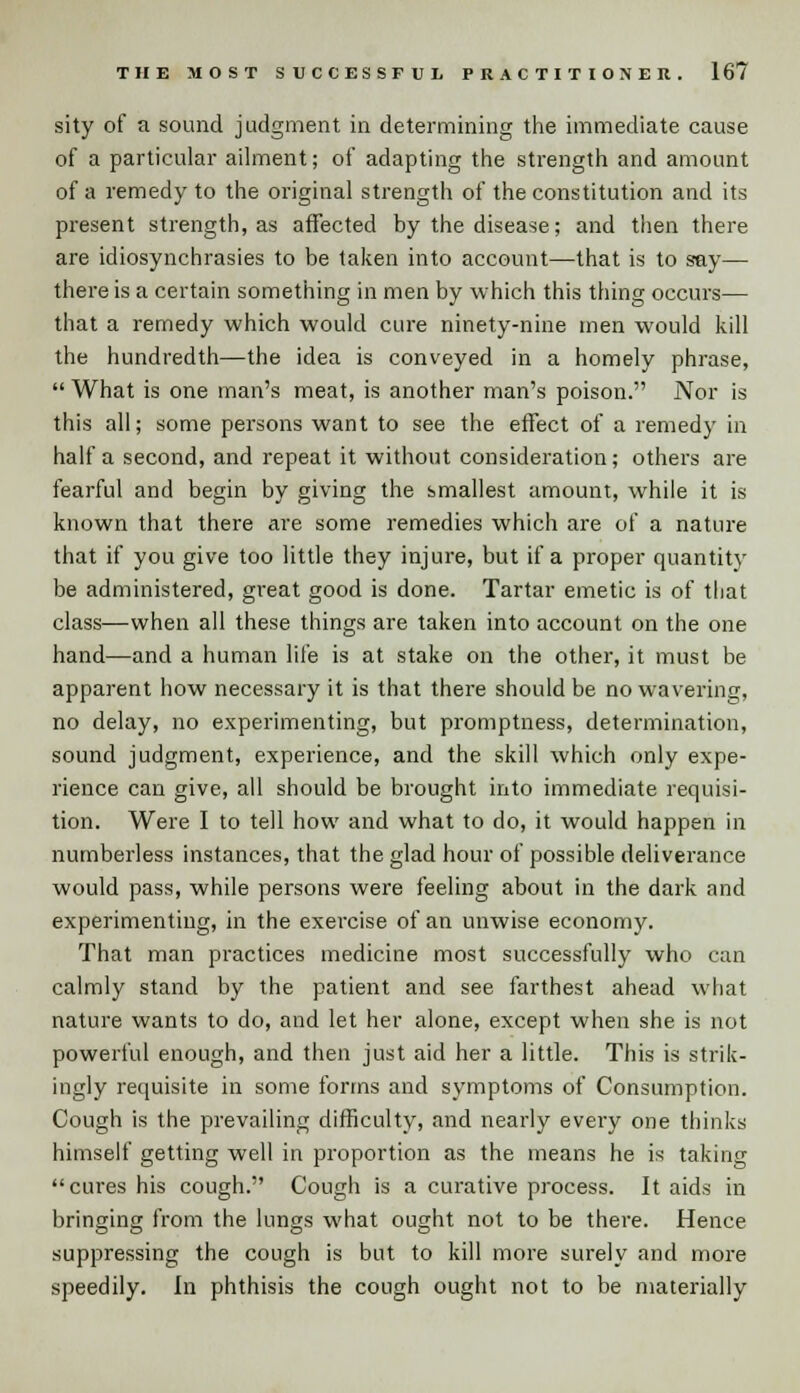 sity of a sound judgment in determining the immediate cause of a particular ailment; of adapting the strength and amount of a remedy to the original strength of the constitution and its present strength, as affected by the disease; and then there are idiosynchrasies to be taken into account—that is to say— there is a certain something in men by which this thing occurs— that a remedy which would cure ninety-nine men would kill the hundredth—the idea is conveyed in a homely phrase,  What is one man's meat, is another man's poison. Nor is this all; some persons want to see the effect of a remedy in half a second, and repeat it without consideration; others are fearful and begin by giving the smallest amount, while it is known that there are some remedies which are of a nature that if you give too little they injure, but if a proper quantity be administered, great good is done. Tartar emetic is of that class—when all these things are taken into account on the one hand—and a human life is at stake on the other, it must be apparent how necessary it is that there should be no wavering, no delay, no experimenting, but promptness, determination, sound judgment, experience, and the skill which only expe- rience can give, all should be brought into immediate requisi- tion. Were I to tell how and what to do, it would happen in numberless instances, that the glad hour of possible deliverance would pass, while persons were feeling about in the dark and experimenting, in the exercise of an unwise economy. That man practices medicine most successfully who can calmly stand by the patient and see farthest ahead what nature wants to do, and let her alone, except when she is not powerful enough, and then just aid her a little. This is strik- ingly requisite in some forms and symptoms of Consumption. Cough is the prevailing difficulty, and nearly every one thinks himself getting well in proportion as the means he is taking cures his cough. Cough is a curative process. It aids in bringing from the lungs what ought not to be there. Hence suppressing the cough is but to kill more surely and more speedily. In phthisis the cough ought not to be materially