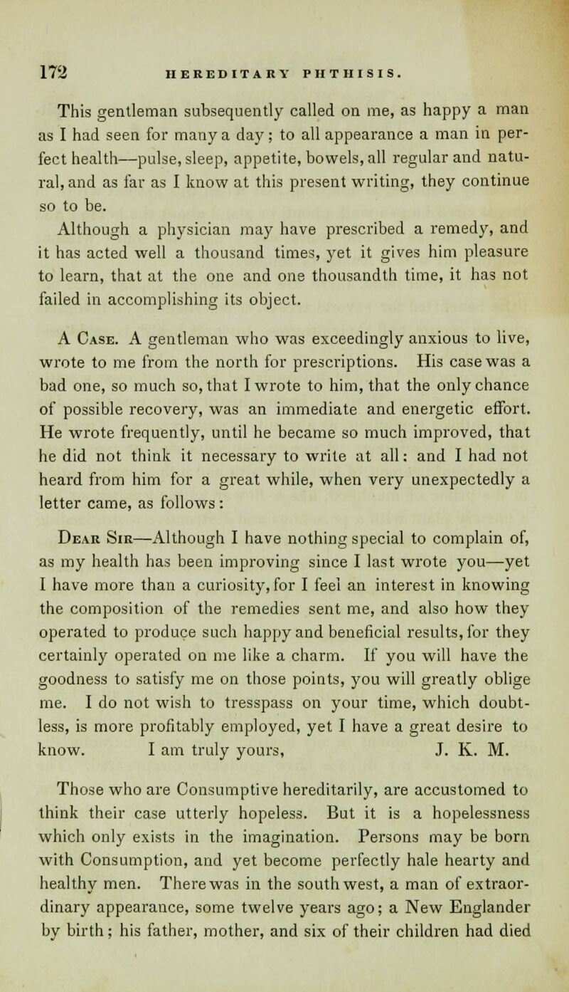This gentleman subsequently called on me, as happy a man as I had seen for many a day; to all appearance a man in per- fect health—pulse, sleep, appetite, bowels, all regular and natu- ral, and as far as I know at this present writing, they continue so to be. Although a physician may have prescribed a remedy, and it has acted well a thousand times, yet it gives him pleasure to learn, that at the one and one thousandth time, it has not failed in accomplishing its object. A Case. A gentleman who was exceedingly anxious to live, wrote to me from the north for prescriptions. His case was a bad one, so much so, that I wrote to him, that the only chance of possible recovery, was an immediate and energetic effort. He wrote frequently, until he became so much improved, that he did not think it necessary to write at all: and I had not heard from him for a great while, when very unexpectedly a letter came, as follows : Dear Sir—Although I have nothing special to complain of, as my health has been improving since I last wrote you—yet I have more than a curiosity, for I feel an interest in knowing the composition of the remedies sent me, and also how they operated to produce such happy and beneficial results, for they certainly operated on me like a charm. If you will have the goodness to satisfy me on those points, you will greatly oblige me. I do not wish to tresspass on your time, which doubt- less, is more profitably employed, yet I have a great desire to know. I am truly yours, J. K. M. Those who are Consumptive hereditarily, are accustomed to think their case utterly hopeless. But it is a hopelessness which only exists in the imagination. Persons may be born with Consumption, and yet become perfectly hale hearty and healthy men. There was in the southwest, a man of extraor- dinary appearance, some twelve years ago; a New Englander by birth; his father, mother, and six of their children had died