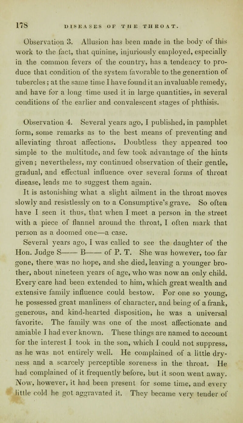 17S Observation 3. Allusion has been made in the body of this work to the fact, that quinine, injuriously employed, especially in the common fevers of the country, has a tendency to pro- duce that condition of the system favorable to the generation of tubercles ; at the same time I have found it an invaluable remedy, and have for a long time used it in large quantities, in several conditions of the earlier and convalescent stages of phthisis. Observation 4. Several years ago, I published, in pamphlet form, some remarks as to the best means of preventing and alleviating throat affections. Doubtless they appeared too simple to the multitude, and few took advantage of the hints given; nevertheless, my continued observation of their gentle, gradual, and effectual influence over several forms of throat disease, leads me to suggest them again. It is astonishing what a slight ailment in the throat moves slowly and resistlessly on to a Consumptive's grave. So often have I seen it thus, that when I meet a person in the street with a piece of flannel around the throat, I often mark that person as a doomed one—a case. Several years ago, I was called to see the daughter of the Hon. Judge S B of P. T. She was however, too far gone, there was no hope, and she died, leaving a younger bro- ther, about nineteen years of age, who was now an only child. Every care had been extended to him, which great wealth and extensive family influence could bestow. For one so young, he possessed great manliness of character, and being of a frank, generous, and kind-hearted disposition, he was a universal favorite. The family was one of the most affectionate and amiable I had ever known. These things are named to account for the interest I took in the son, which I could not suppress, as he was not entirely well. He complained of a little dry- ness and a scarcely perceptible soreness in the throat. He had complained of it frequently before, but it soon went away. Now, however, it had been present for some time, and every little cold he got aggravated if. They became very tender of a