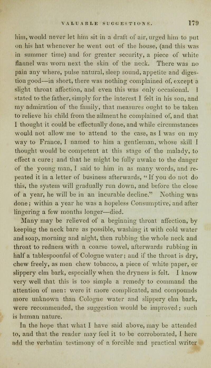 him, would never let him sit in a draft of air, urged him to put on his hat whenever he went out of the house, (and this was in summer time) and for greater security, a piece of white flannel was worn next the skin of the neck. There was no pain any where, pulse natural, sleep sound, appetite and diges- tion good—in short, there was nothing complained of, except a slight throat affection, and even this was only occasional. 1 stated to the father, simply for the interest I felt in his son, and my admiration of the family, that measures ought to be taken to relieve his child from the ailment he complained of, and that I thought it could be effectually done, and while circumstances would not allow me to attend to the case, as I was on my way to France, I named to him a gentleman, whose skill I thought would be competent at this stage of the malady, to effect a cure; and that he might be fully awake to the danger of the young man, I said to him in as many words, and re- peated it in a letter of business afterwards,  If you do not do this, the system will gradually run down, and before the close of a year, he will be in an incurable decline. Nothing was done; within a year he was a hopeless Consumptive, and after lingering a few months longer—died. Many may be relieved of a beginning throat affection, by keeping the neck bare as possible, washing it with cold water and soap, morning and night, then rubbing the whole neck and throat to redness with a coarse towel, afterwards rubbing in half a tablespoonful of Cologne water; and if the throat is dry, chew freely, as men chew tobacco, a piece of white paper, or slippery elm bark, especially when the dryness is felt. I know very well that this is too simple a remedy to command the attention of men: were it more complicated, and compounds more unknown than Cologne water and slippery elm bark, were recommended, the suggestion would be improved; such is human nature. In the hope that what I have said above, may be attended to, and that the reader may feel it to be corroborated, I here add the verbatim testimony of a forcible and practical writer