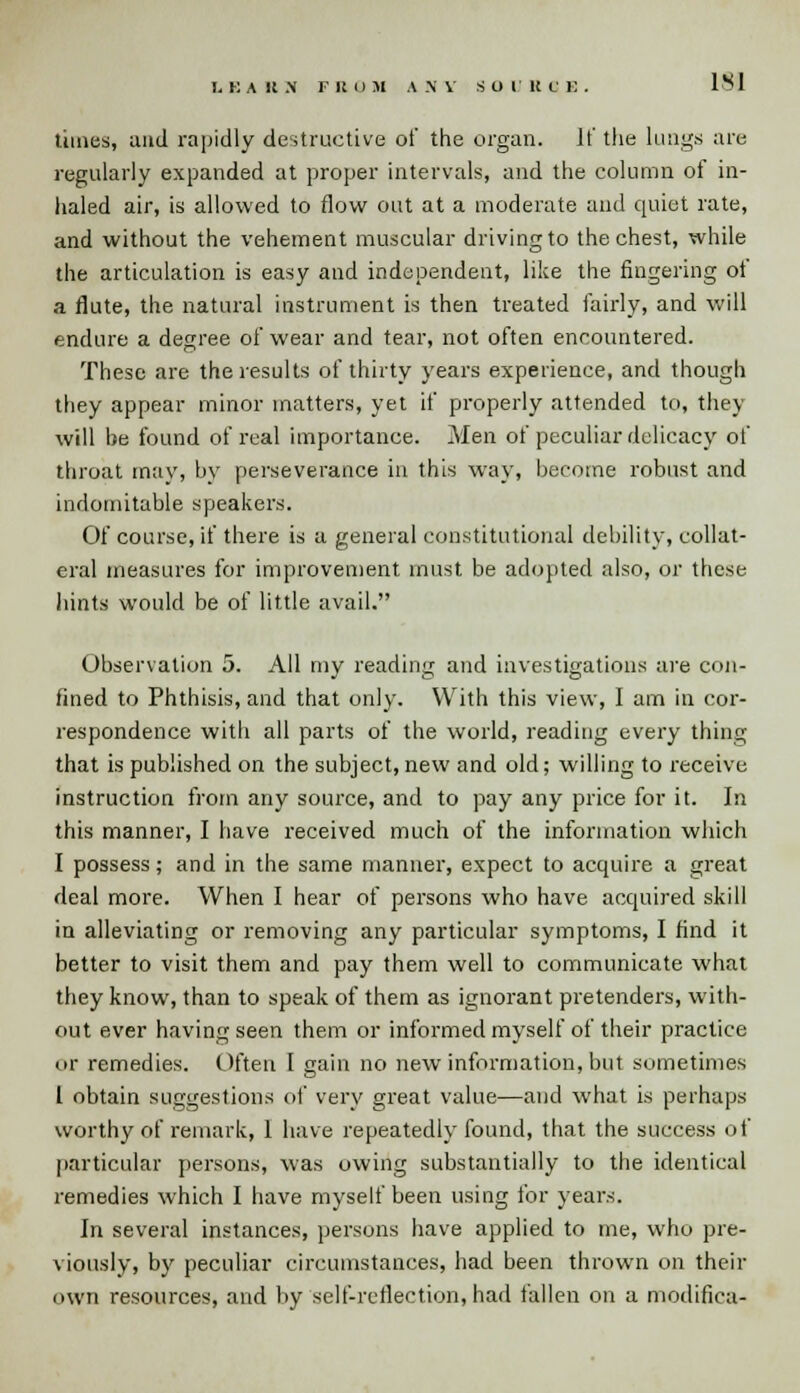 times, mid rapidly destructive of the organ. If the lungs are regularly expanded at proper intervals, and the column of in- haled air, is allowed to flow out at a moderate and quiet rate, and without the vehement muscular driving to the chest, while the articulation is easy and independent, like the fingering ot a flute, the natural instrument is then treated fairly, and will endure a degree of wear and tear, not often encountered. These are the results of thirty years experience, and though they appear minor matters, yet if properly attended to, they will be found of real importance. Men of peculiar delicacy of throat may, by perseverance in this way, become robust and indomitable speakers. Of course, if there is a general constitutional debility, collat- eral measures for improvement must be adopted also, or these hints would be of little avail. Observation 5. All my reading and investigations are con- fined to Phthisis, and that only. With this view, I am in cor- respondence with all parts of the world, reading every thing that is published on the subject, new and old; willing to receive instruction from any source, and to pay any price for it. In this manner, I have received much of the information which I possess; and in the same manner, expect to acquire a great deal more. When I hear of persons who have acquired skill in alleviating or removing any particular symptoms, I find it better to visit them and pay them well to communicate what they know, than to speak of them as ignorant pretenders, with- out ever having seen them or informed myself of their practice or remedies. Often 1 sain no new information, but sometimes I obtain suggestions of very great value—and what is perhaps worthy of remark, 1 have repeatedly found, that the success of particular persons, was owing substantially to the identical remedies which I have myself been using for years. In several instances, persons have applied to me, who pre- viously, by peculiar circumstances, had been thrown on their own resources, and by self-reflection, had fallen on a modifica-