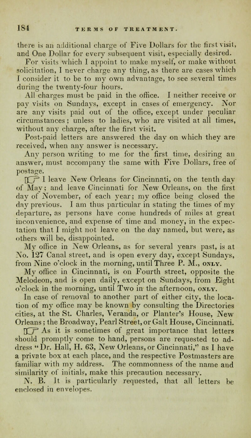 1S4 TERMS OF TREATMENT. there is an additional charge of Five Dollars for the firstvisitf and One Dollar for every subsequent visit, especially desired. For visits which I appoint to make myself, or make without solicitation, I never charge any thing, as there are cases which I consider it to be to my own advantage, to see several times during the twenty-four hours. All charges must be paid in the office. I neither receive or pay visits on Sundays, except in cases of emergency. Nor are any visits paid out of the office, except under peculiar circumstances: unless to ladies, who are visited at all times, without any charge, after the first visit. Post-paid letters are answered the day on which they are received, when any answer is necessary. Any person writing to me for the first time, desiring an answer, must accompany the same with Five Dollars, free of postage. HZT 1 leave New Orleans for Cincinnati, on the tenth day of May; and leave Cincinnati for New Orleans, on the first day of November, of each year; my office being closed the day previous. I am thus particular in stating the times of my departure, as persons have come hundreds of miles at. great inconvenience, and expense of time and money, in the expec- tation that I might not leave on the day named, but were, as others will be, disappointed. My office in New Orleans, as for several years past, is at No. 127 Canal street, and is open every day, except Sundays, from Nine o'clock in the morning, until Three P. M., only. My office in Cincinnati, is on Fourth street, opposite the Melodeon, and is open daily, except on Sundays, from Eight o'clock in the morning, until Two in the afternoon, only. In case of removal to another part of either city, the loca- tion of my office may be known by consulting the Directories cities, at the St. Charles, Veranda, or Planter's Mouse, New Orleans; the Broadway, Pearl Street, or Gait House, Cincinnati. {O3 As it is sometimes of great importance that letters should promptly come to hand, persons are requested to ad- dress Dr. Hall, H. 63, New Orleans,or Cincinnati, as I have a private box at each place, and the respective Postmasters are familiar with my address. The commonness of the name and similarity of initials, make this precaution necessary. N. B. Jt is particularly requested, that all letters be enclosed in envelopes.