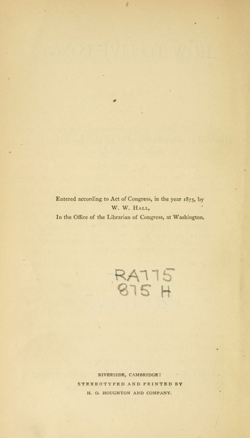 Entered according to Act of Congress, in the year 1875, by W. W. Hall, In the Office of the Librarian of Congress, at Washington. 315 H riverside, Cambridge: stereotyped and printed by h. o. houghton and company.