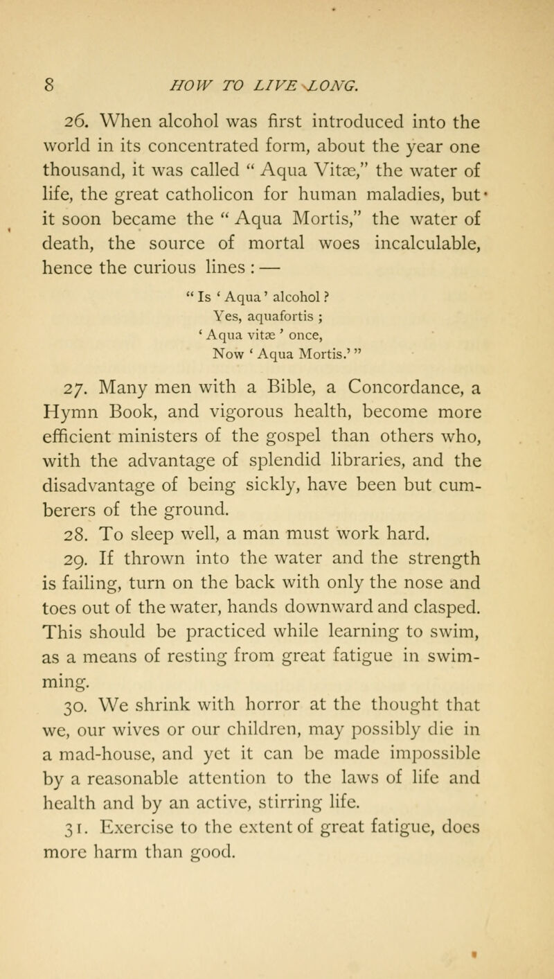 26. When alcohol was first introduced into the world in its concentrated form, about the year one thousand, it was called  Aqua Vitae, the water of life, the great catholicon for human maladies, but- it soon became the  Aqua Mortis, the water of death, the source of mortal woes incalculable, hence the curious lines : —  Is ' Aqua' alcohol ? Yes, aquafortis ; ' Aqua vitas ' once, Now ' Aqua Mortis.'  27. Many men with a Bible, a Concordance, a Hymn Book, and vigorous health, become more efficient ministers of the gospel than others who, with the advantage of splendid libraries, and the disadvantage of being sickly, have been but cum- berers of the ground. 28. To sleep well, a man must work hard. 29. If thrown into the water and the strength is failing, turn on the back with only the nose and toes out of the water, hands downward and clasped. This should be practiced while learning to swim, as a means of resting from great fatigue in swim- ming. 30. We shrink with horror at the thought that we, our wives or our children, may possibly die in a mad-house, and yet it can be made impossible by a reasonable attention to the laws of life and health and by an active, stirring life. 31. Exercise to the extent of great fatigue, does more harm than good.