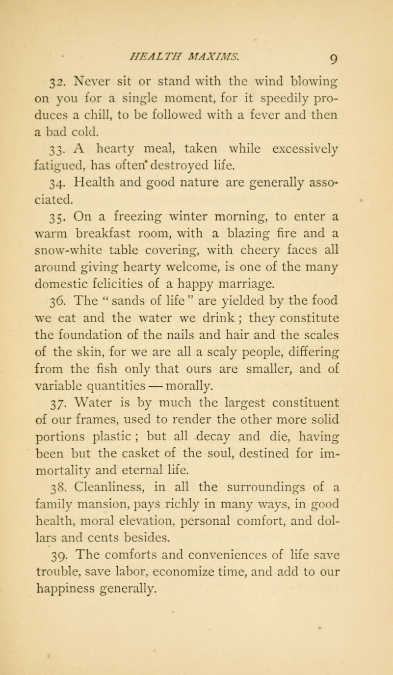 32. Never sit or stand with the wind blowing on you for a single moment, for it speedily pro- duces a chill, to be followed with a fever and then a bad cold. 33. A hearty meal, taken while excessively fatigued, has often destroyed life. 34. Health and good nature are generally asso- ciated. 35. On a freezing winter morning, to enter a warm breakfast room, with a blazing fire and a snow-white table covering, with cheery faces all around giving hearty welcome, is one of the many domestic felicities of a happy marriage. 36. The  sands of life  are yielded by the food we eat and the water we drink; they constitute the foundation of the nails and hair and the scales of the skin, for we are all a scaly people, differing from the fish only that ours are smaller, and of variable quantities — morally. 37. Water is by much the largest constituent of our frames, used to render the other more solid portions plastic ; but all decay and die, having been but the casket of the soul, destined for im- mortality and eternal life. 38. Cleanliness, in all the surroundings of a family mansion, pays richly in many ways, in good health, moral elevation, personal comfort, and dol- lars and cents besides. 39. The comforts and conveniences of life save trouble, save labor, economize time, and add to our happiness generally.