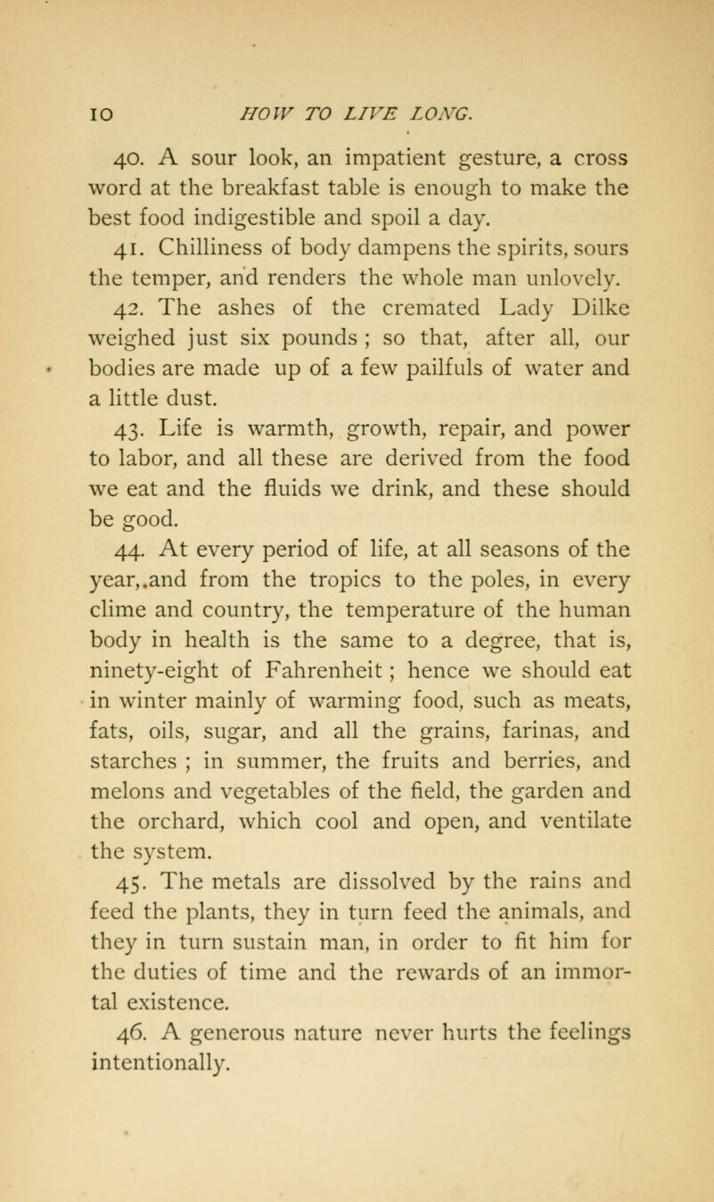 40. A sour look, an impatient gesture, a cross word at the breakfast table is enough to make the best food indigestible and spoil a day. 41. Chilliness of body dampens the spirits, sours the temper, and renders the whole man unlovely. 42. The ashes of the cremated Lady Dilke weighed just six pounds ; so that, after all, our bodies are made up of a few pailfuls of water and a little dust. 43. Life is warmth, growth, repair, and power to labor, and all these are derived from the food we eat and the fluids we drink, and these should be good. 44. At every period of life, at all seasons of the year,.and from the tropics to the poles, in every clime and country, the temperature of the human body in health is the same to a degree, that is, ninety-eight of Fahrenheit; hence we should eat in winter mainly of warming food, such as meats, fats, oils, sugar, and all the grains, farinas, and starches ; in summer, the fruits and berries, and melons and vegetables of the field, the garden and the orchard, which cool and open, and ventilate the system. 45. The metals are dissolved by the rains and feed the plants, they in turn feed the animals, and they in turn sustain man, in order to fit him for the duties of time and the rewards of an immor- tal existence. 46. A generous nature never hurts the feelings intentionally.